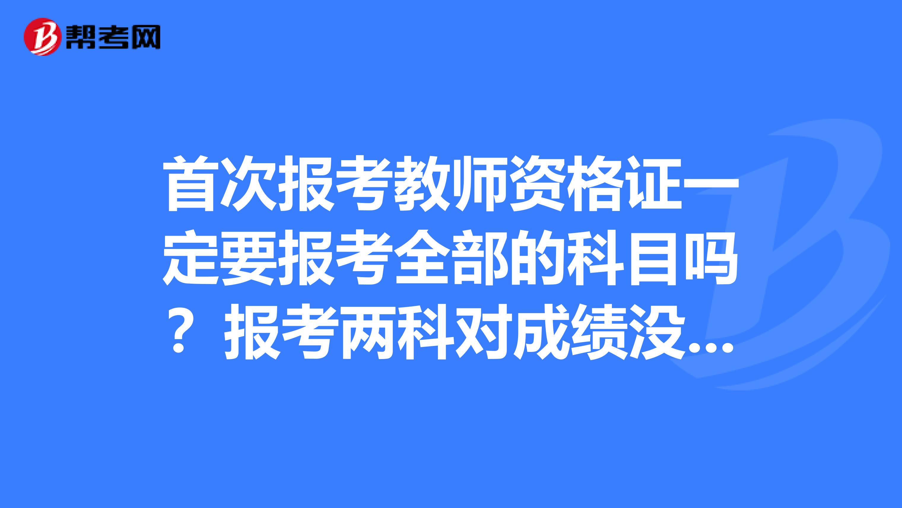 首次报考教师资格证一定要报考全部的科目吗?报考两科对成绩没有影响
