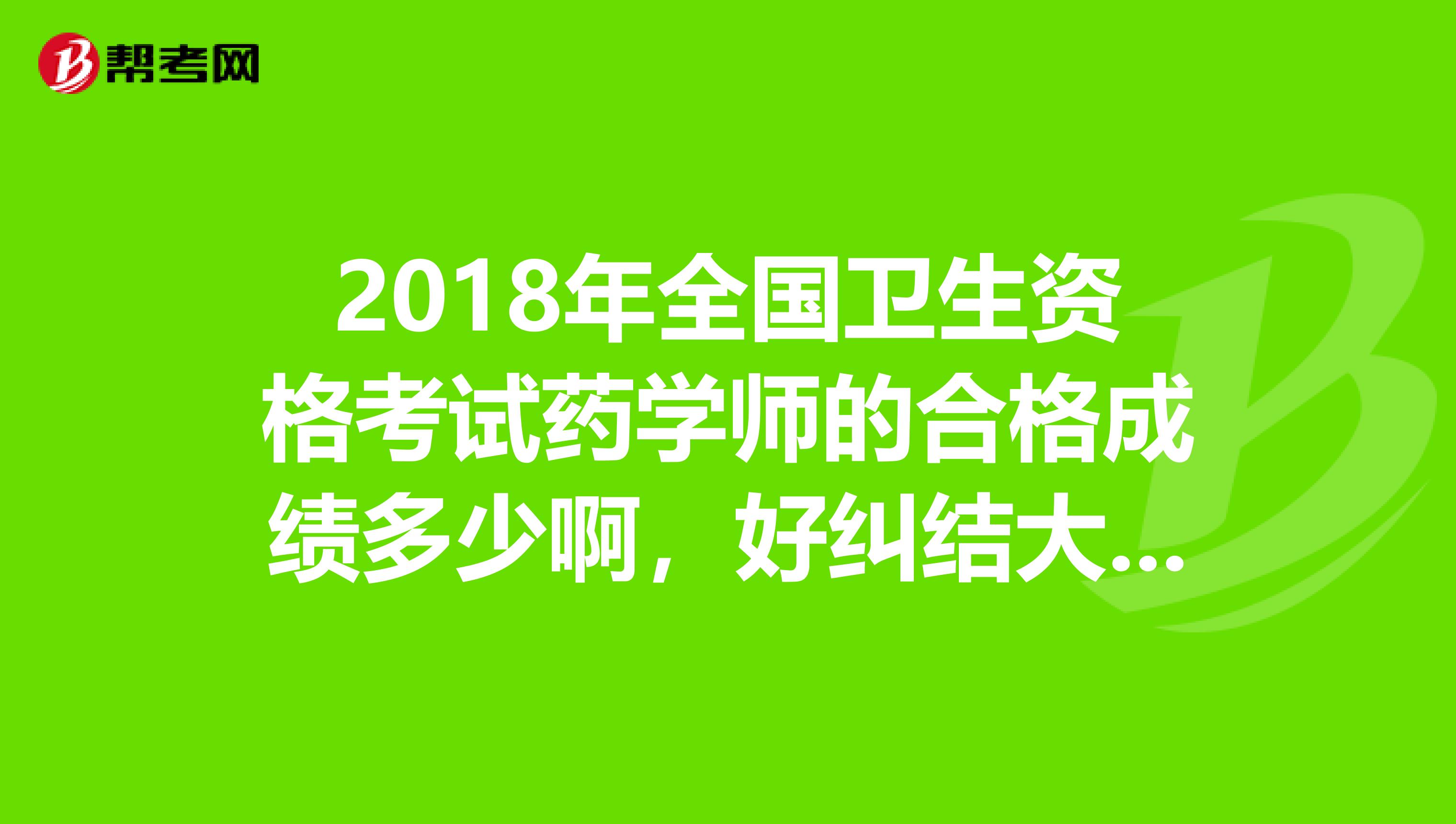2018年全國衛生資格考試藥學師的合格成績多少啊，好糾結大概什么時候可以出來??？