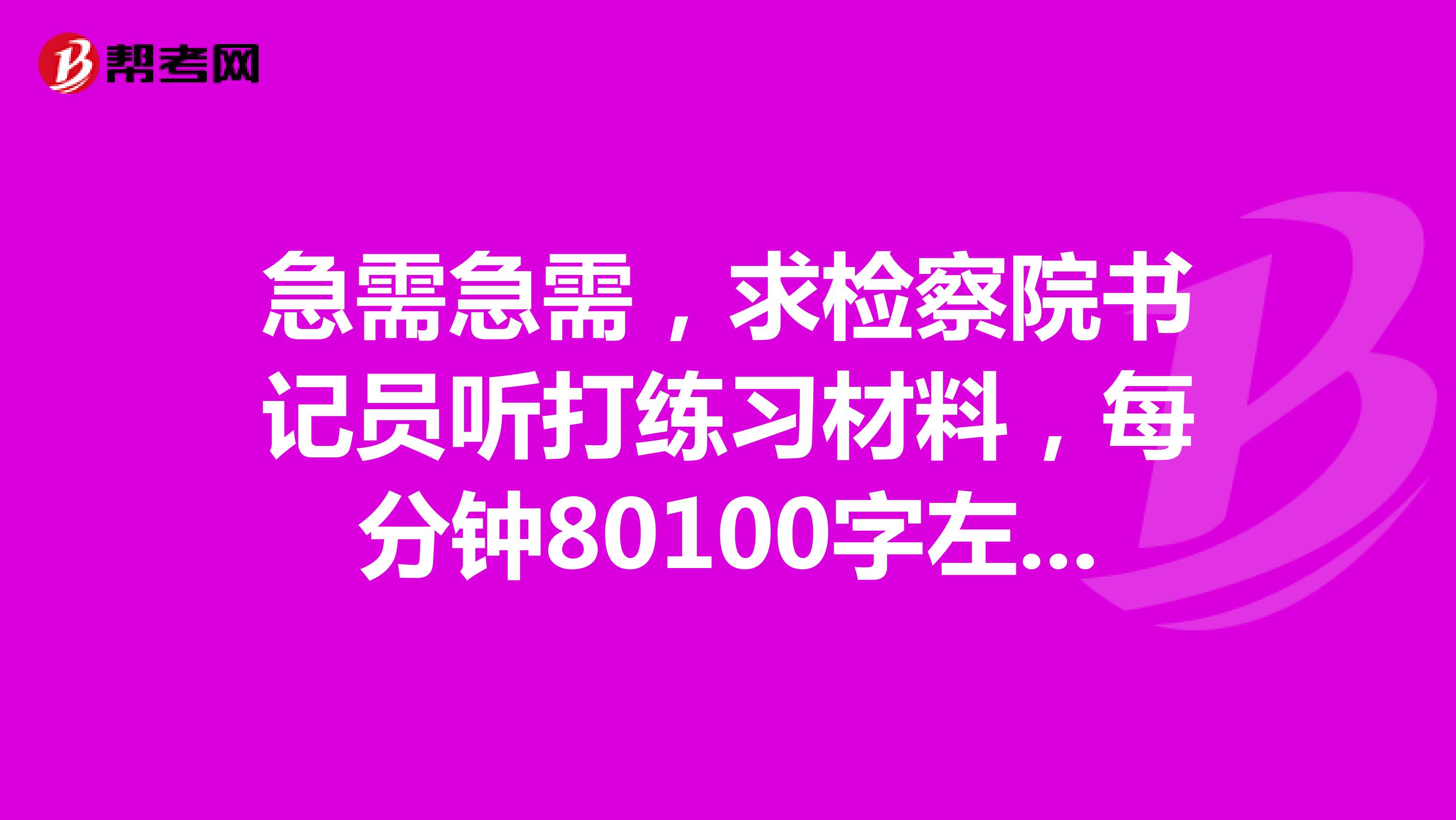 急需急需，求检察院书记员听打练习材料，每分钟80100字左右的就好。感谢感谢1561601152qq.com