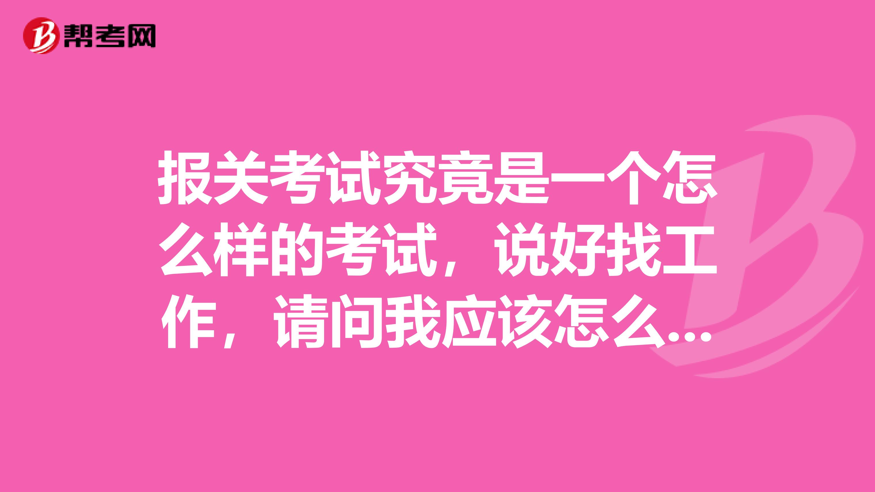 报关考试究竟是一个怎么样的考试，说好找工作，请问我应该怎么报考？