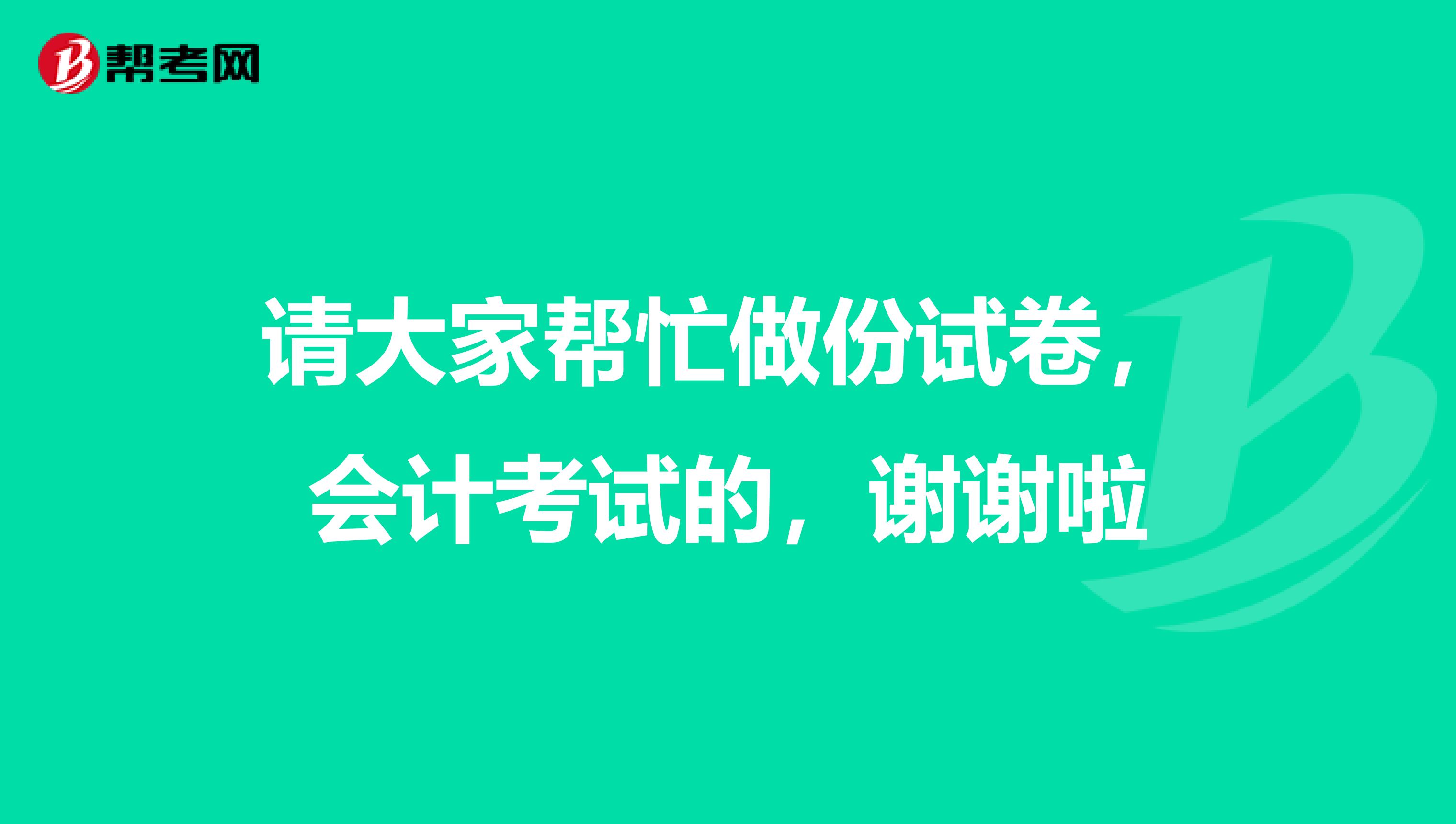 请大家帮忙做份试卷,会计考试的,谢谢啦