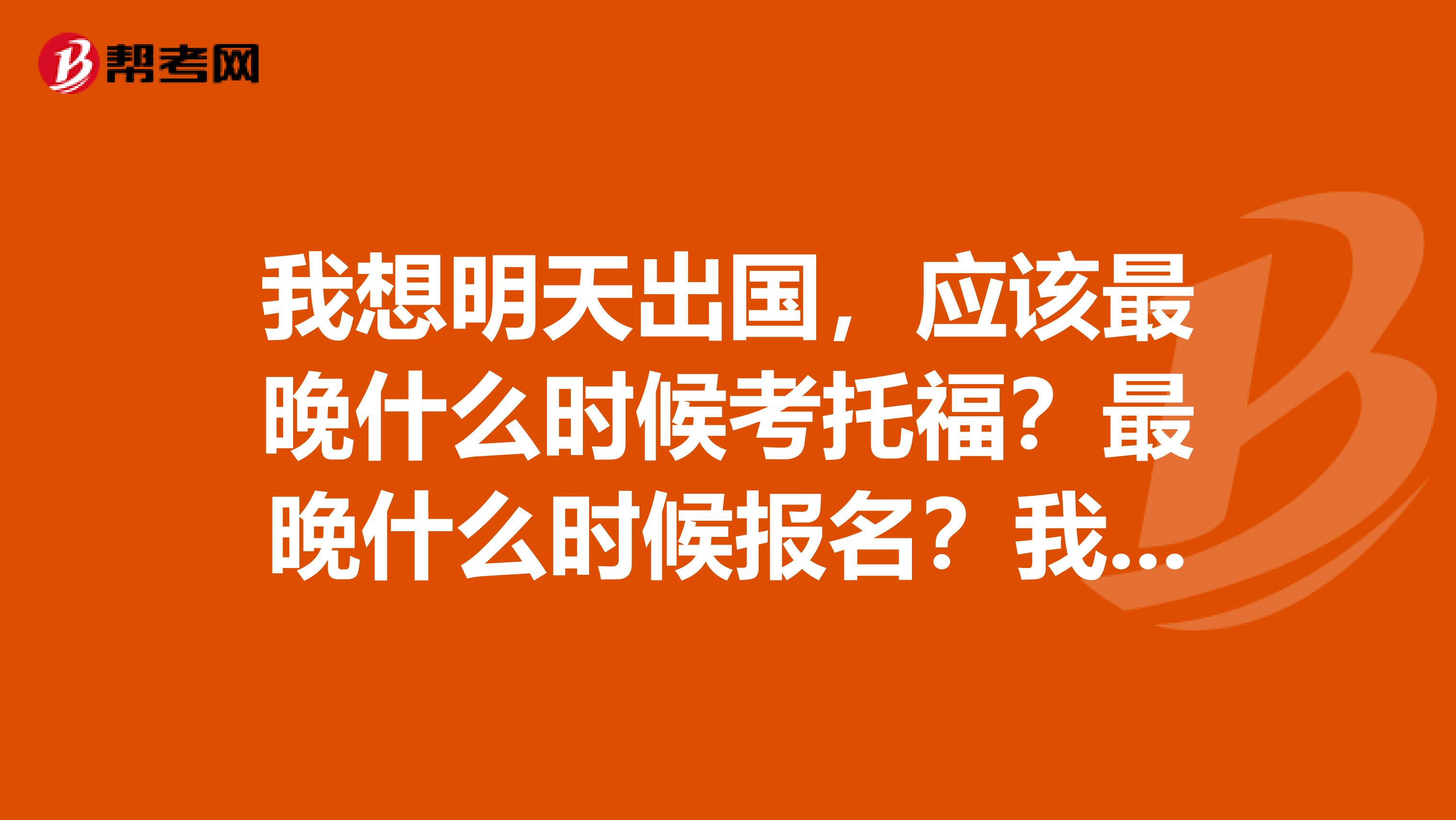 我想明天出国，应该最晚什么时候考托福？最晚什么时候报名？我是上海考生