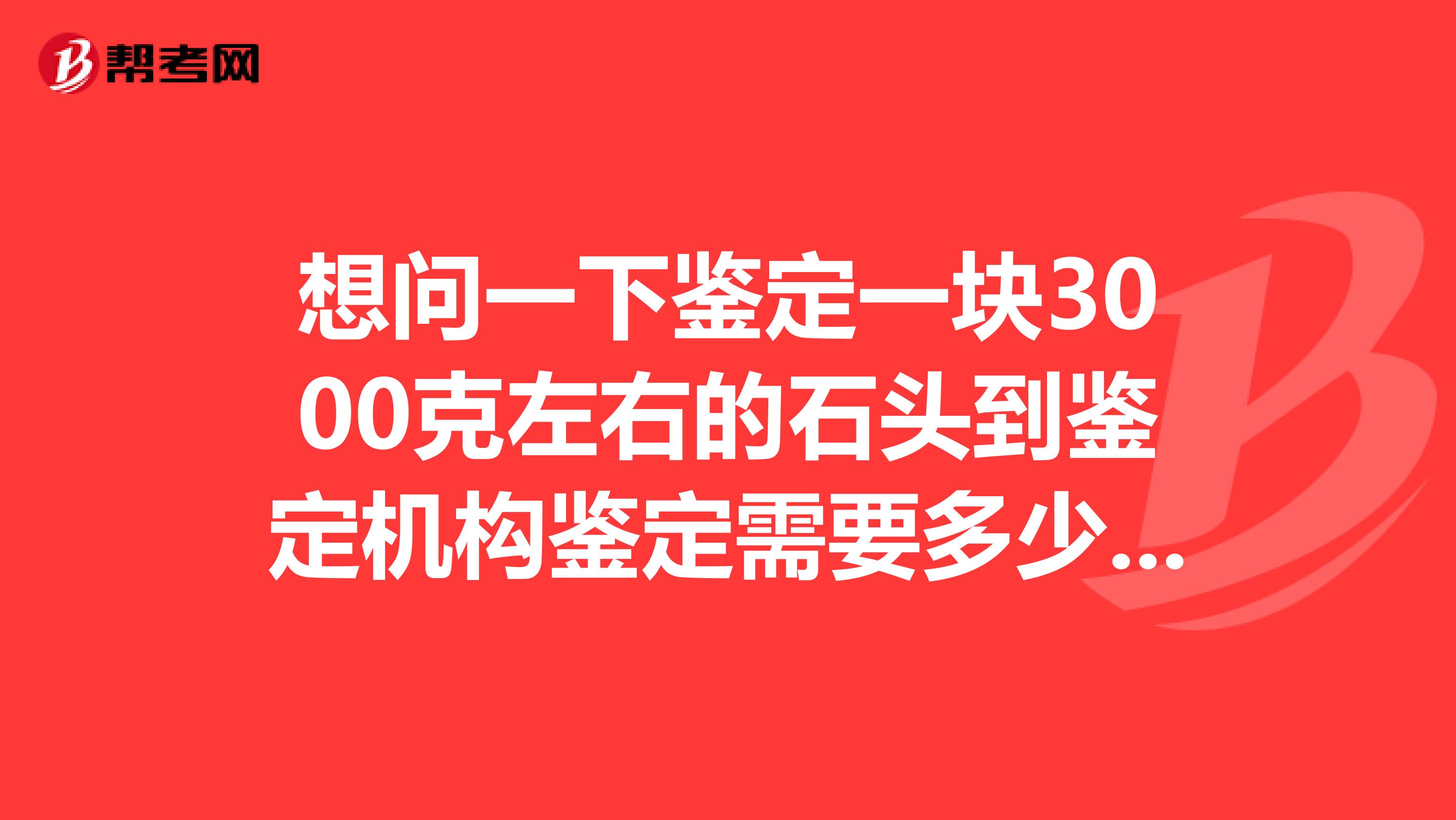 想问一下鉴定一块3000克左右的石头到鉴定机构鉴定需要多少钱。最好是杭州地区的鉴定机构价格