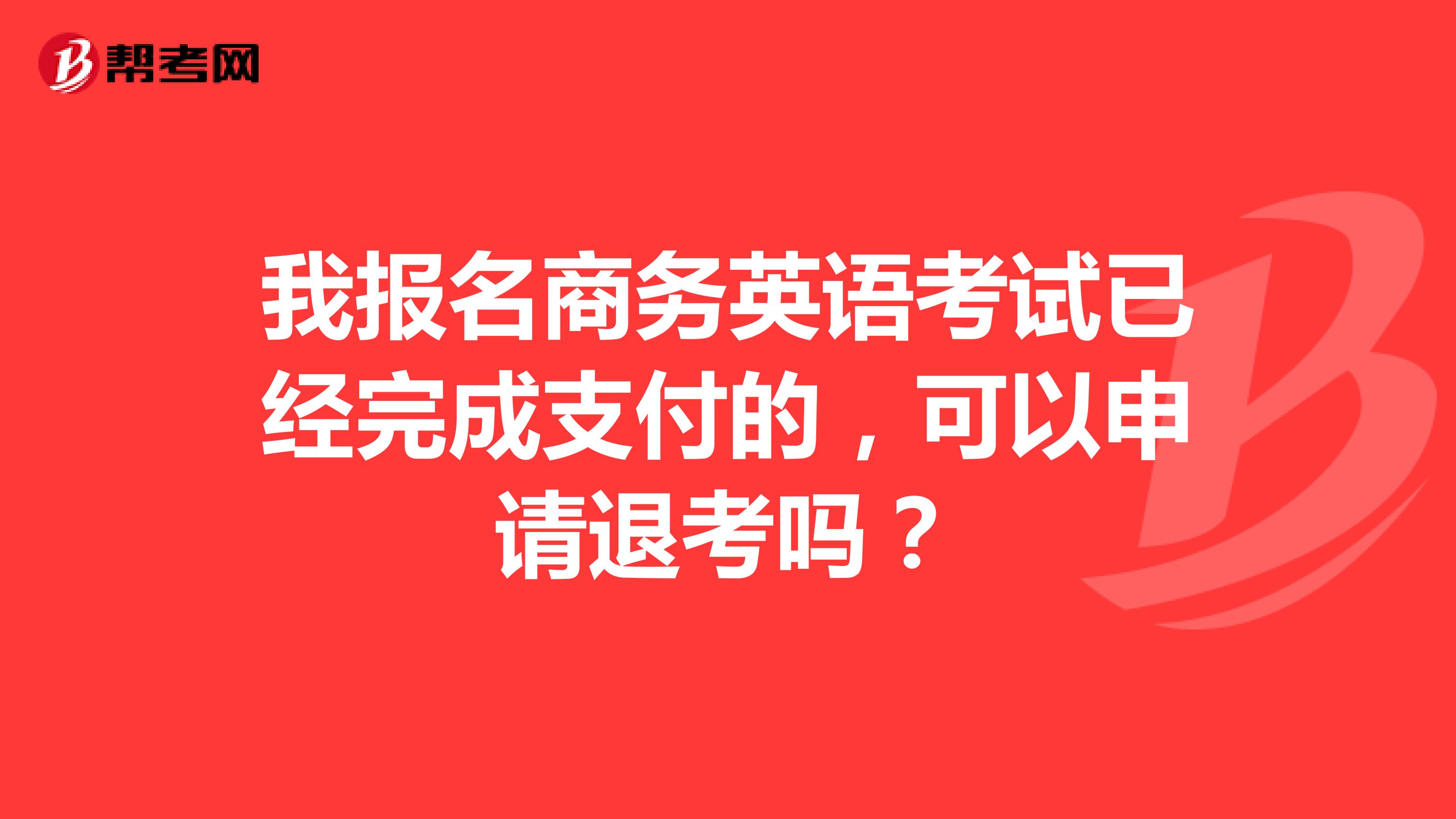 我报名商务英语考试已经完成支付的,可以申请退考吗?
