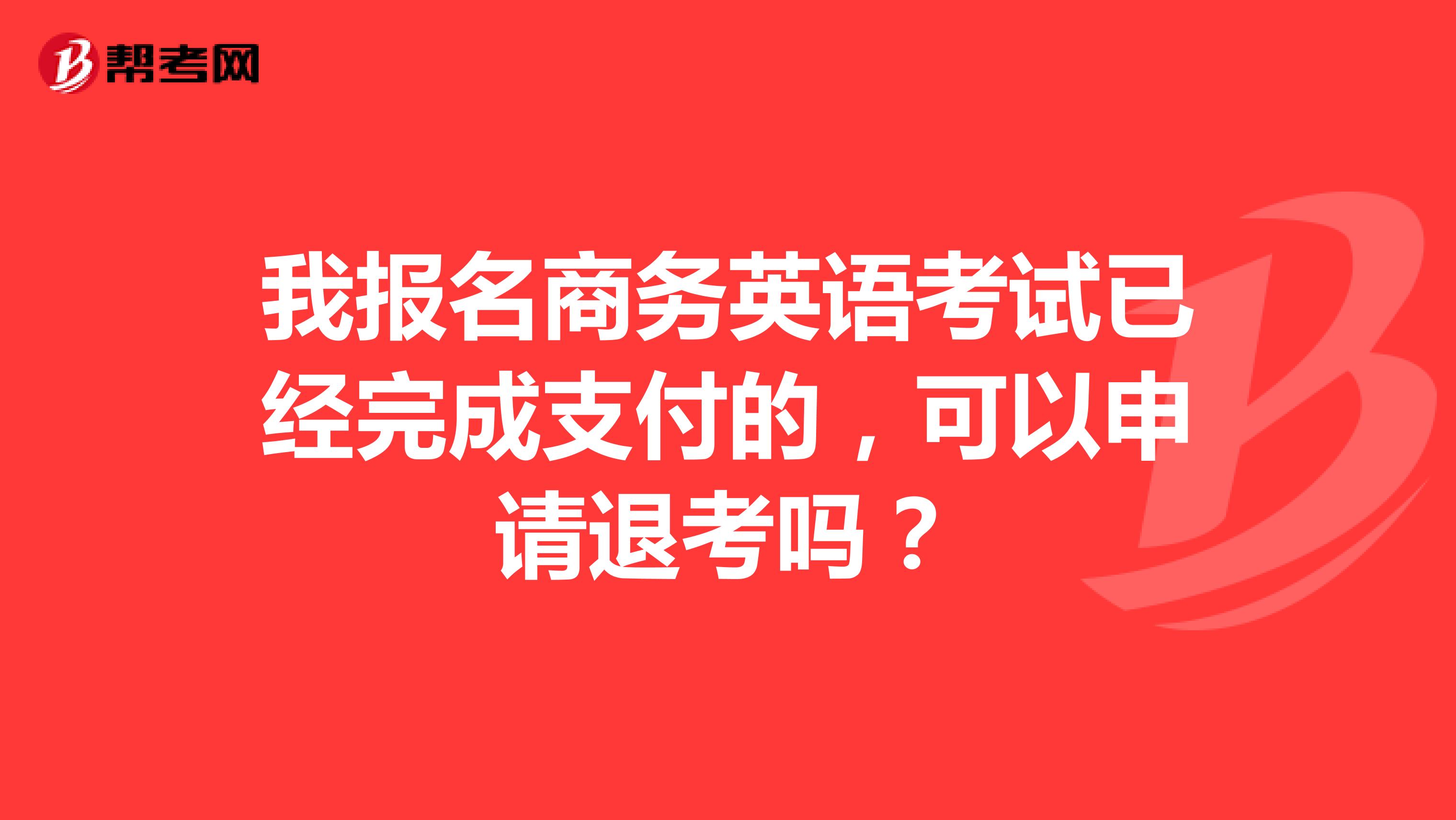 我报名商务英语考试已经完成支付的，可以申请退考吗？