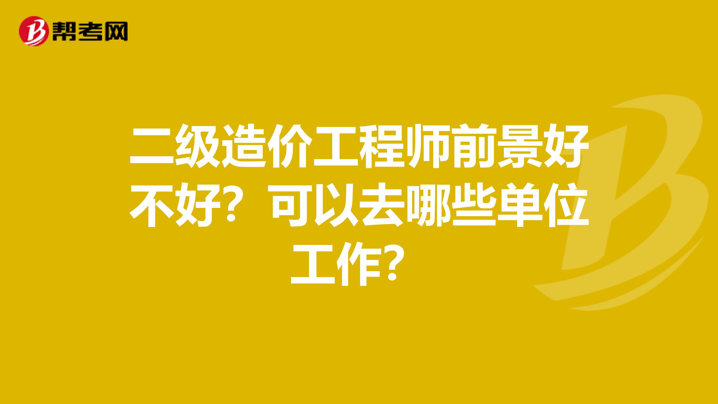 二级造价工程师前景好不好？可以去哪些单位工作？