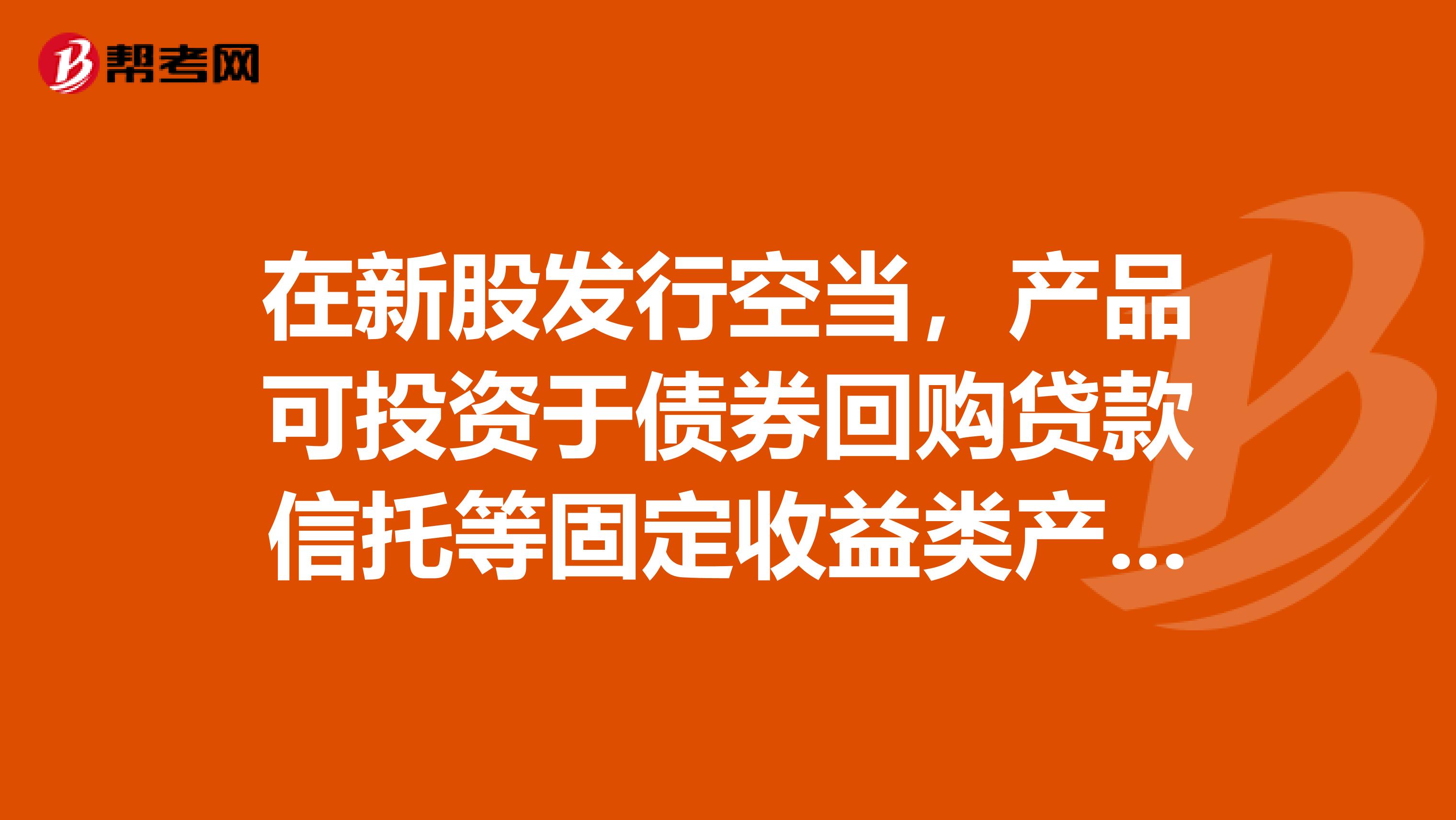 在新股发行空当,产品可投资于债券回购贷款信托等固定收益类产品指的是。