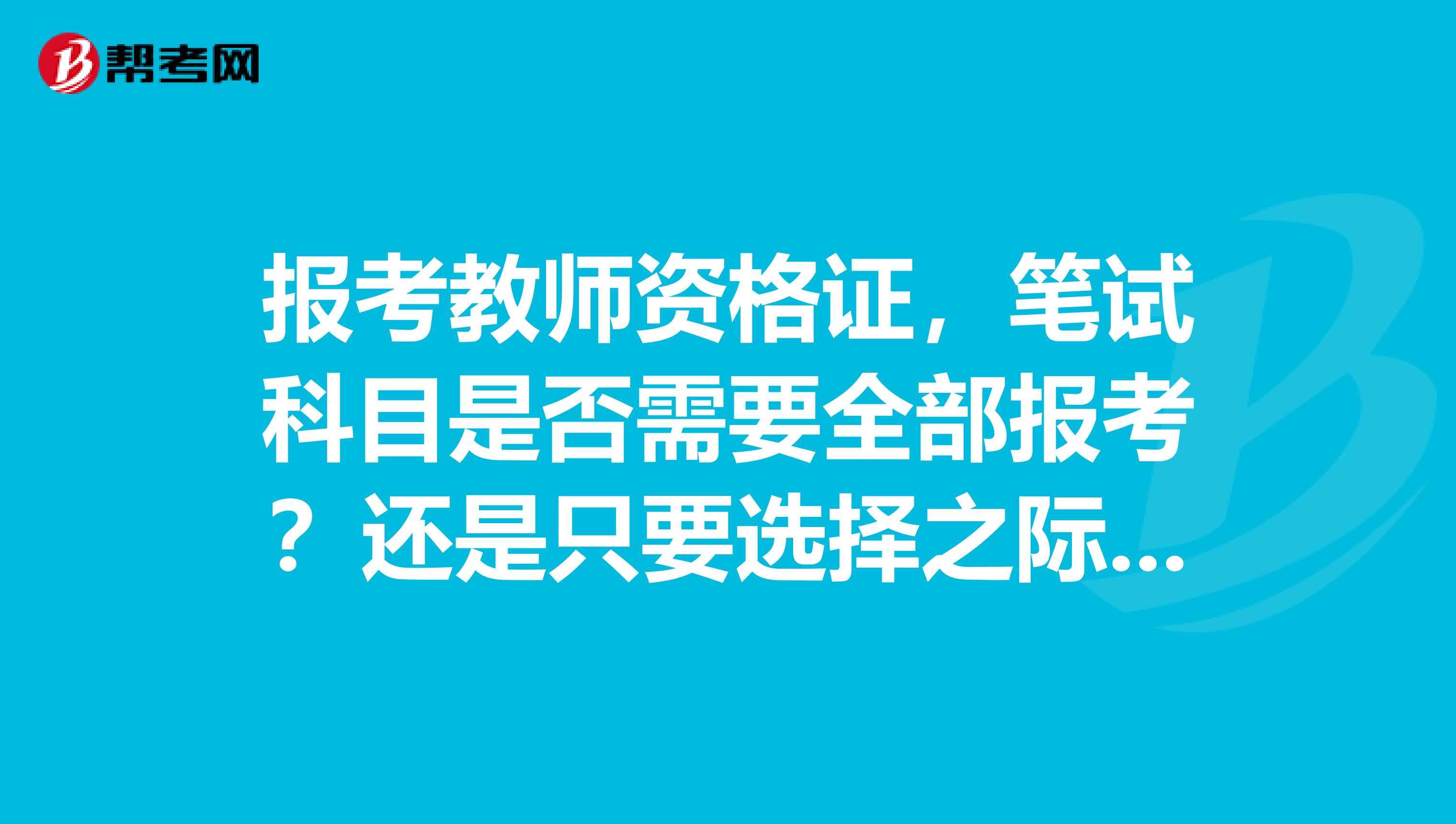 报考教师资格证,笔试科目是否需要全部报考?还是只要选择之际要交的科目即可?