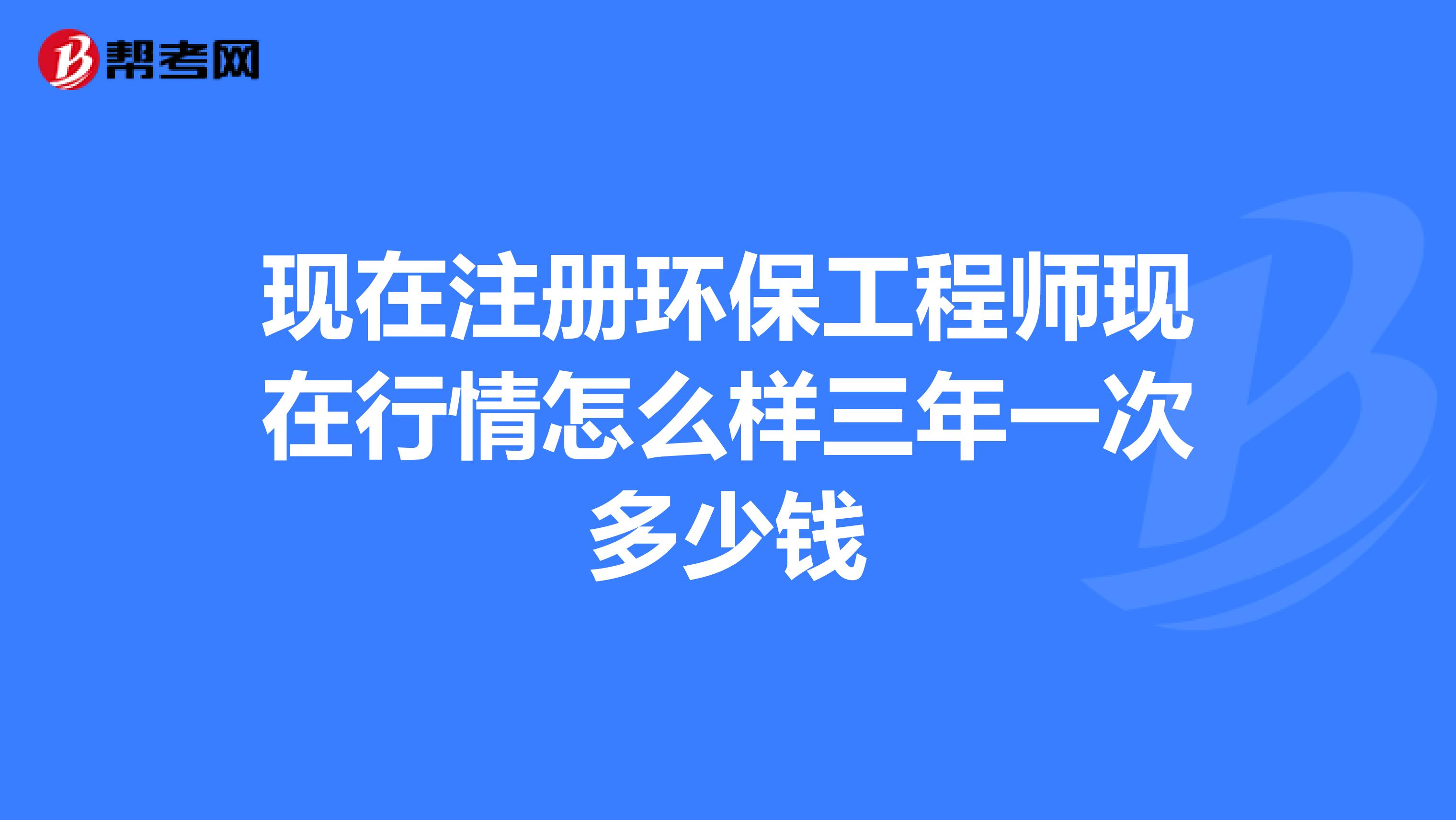 现在注册环保工程师现在行情怎么样三年一次多少钱