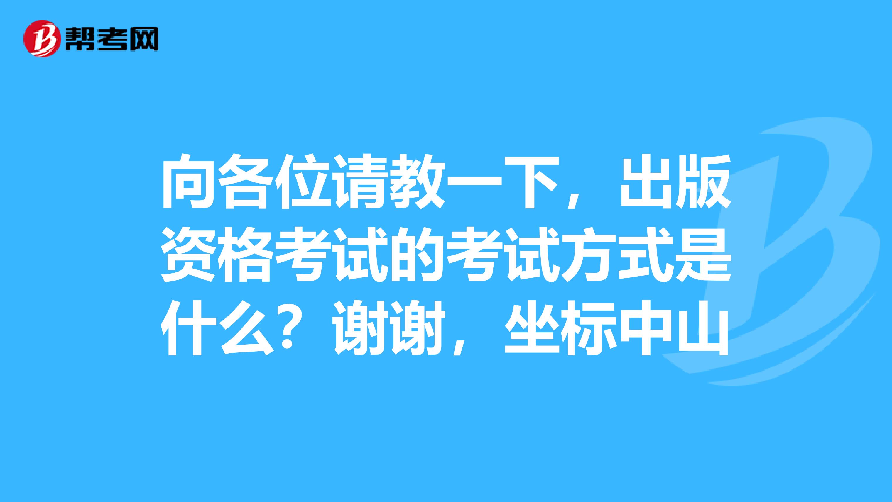 向各位请教一下,出版资格考试的考试方式是什么?谢谢,坐标中山