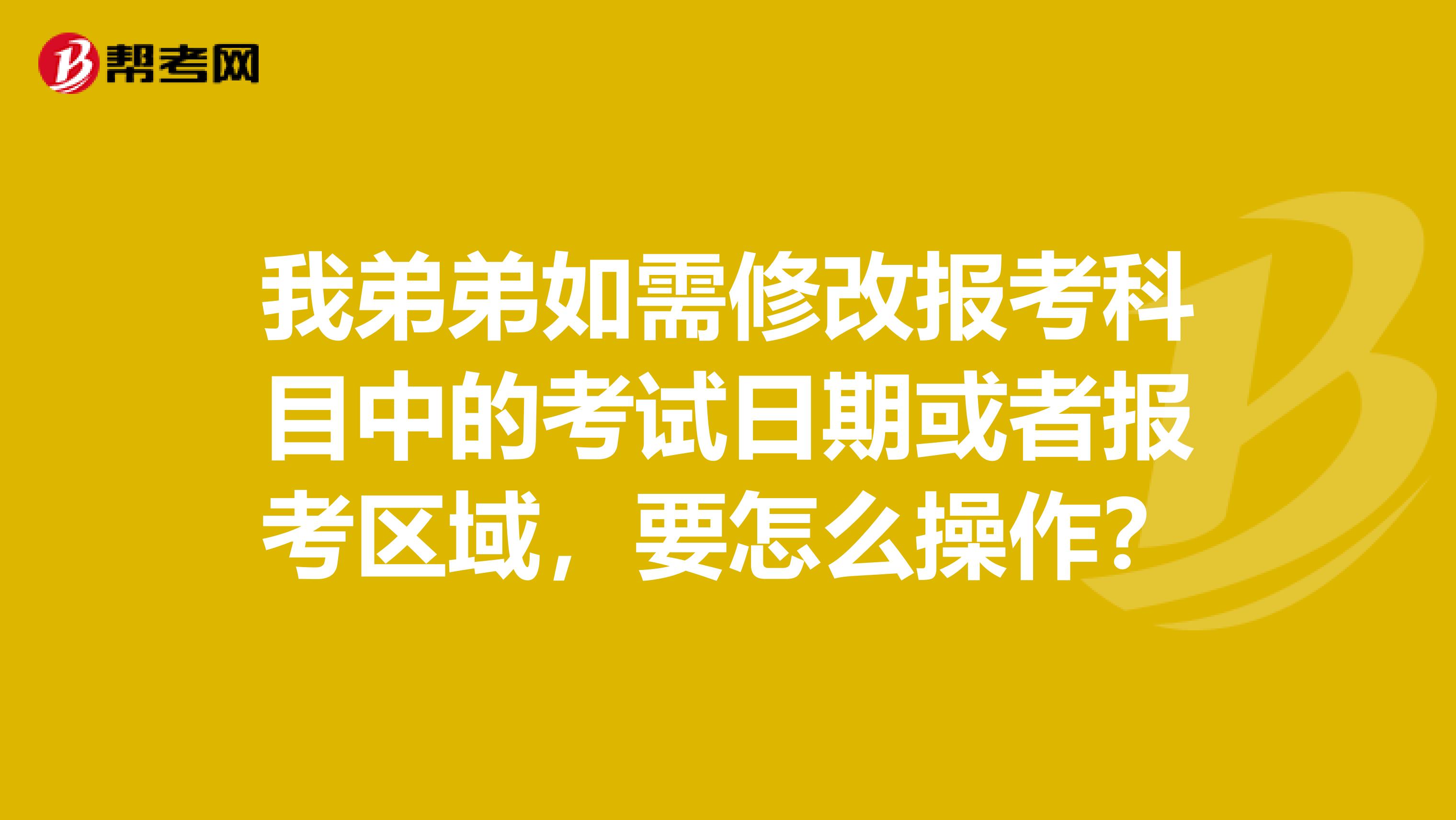 我弟弟如需修改报考科目中的考试日期或者报考区域，要怎么操作？