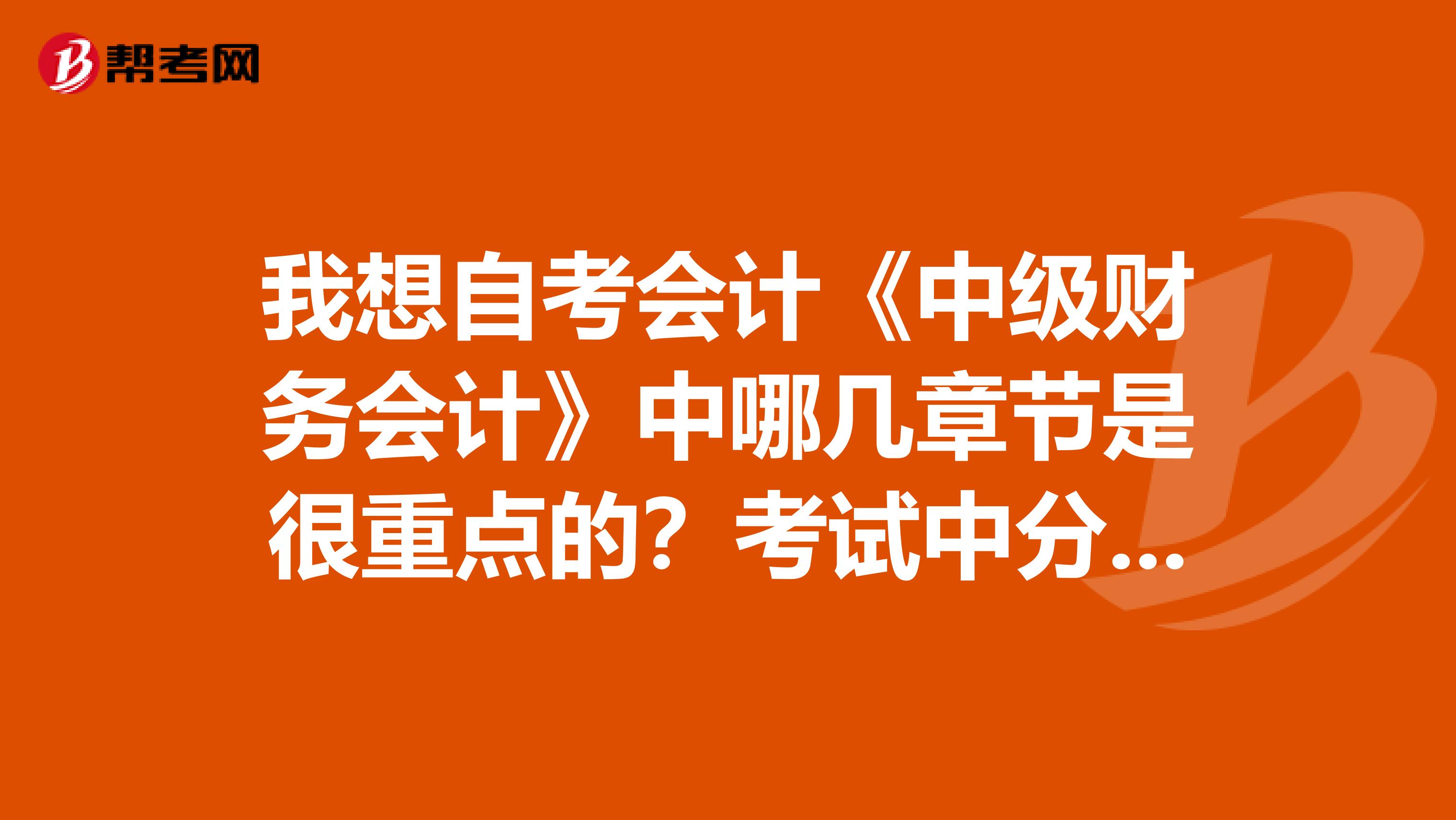 我想自考会计《中级财务会计》中哪几章节是很重点的?考试中分值较高的!谢谢!