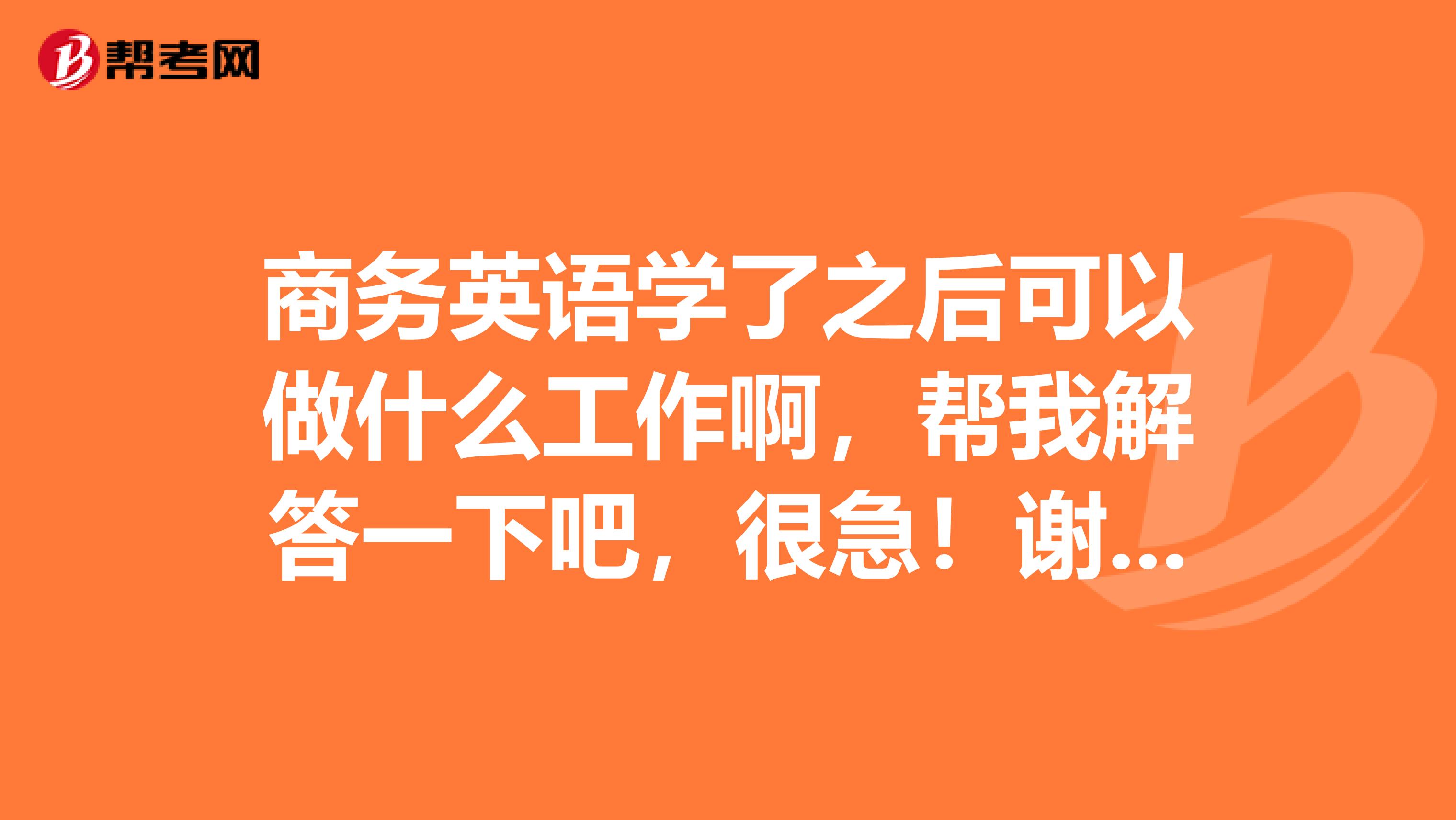 商务英语学了之后可以做什么工作啊，帮我解答一下吧，很急！谢谢！