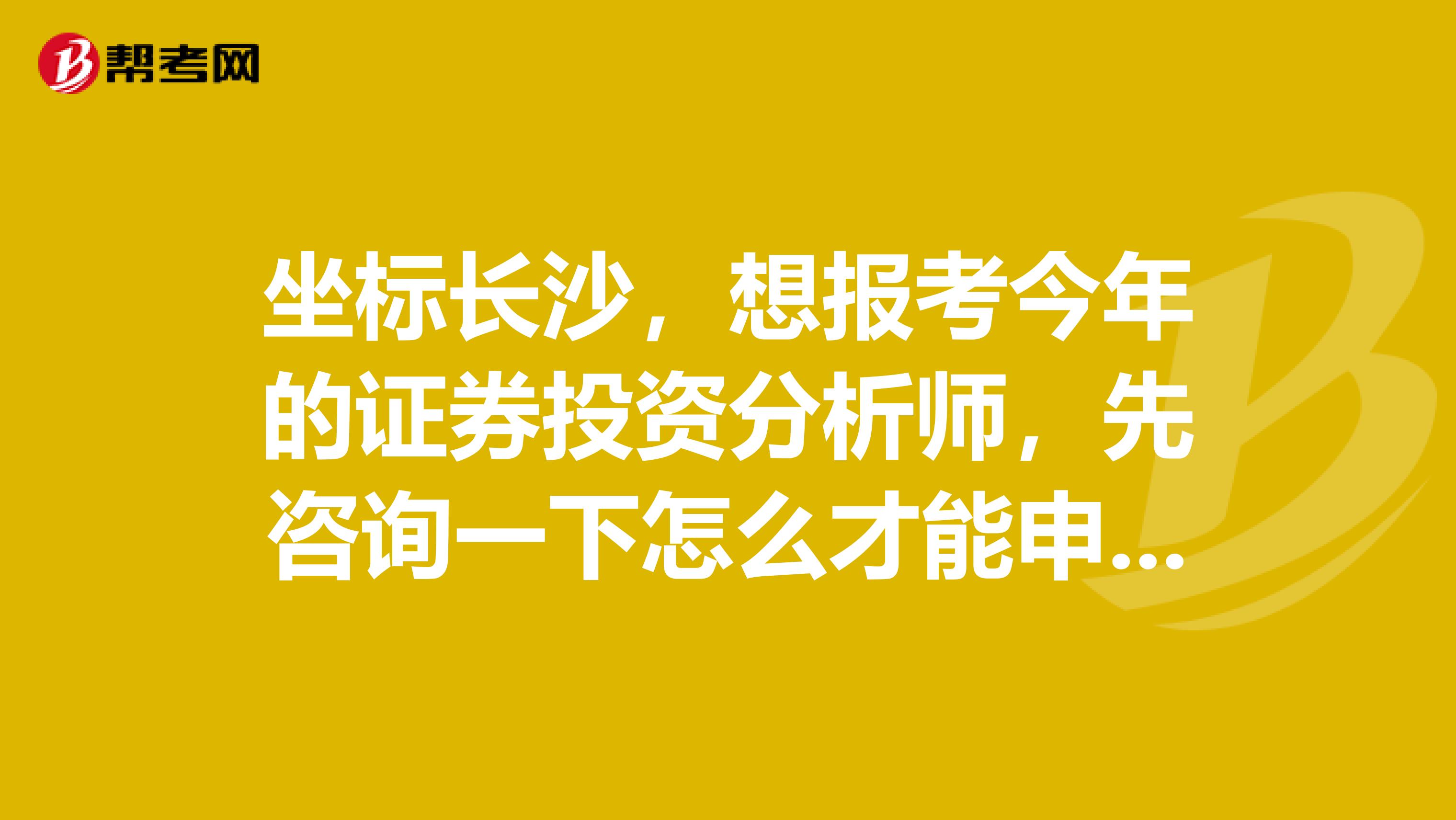 坐标长沙，想报考今年的证券投资分析师，先咨询一下怎么才能申请券投资咨询业务(分析师)的执业证书？