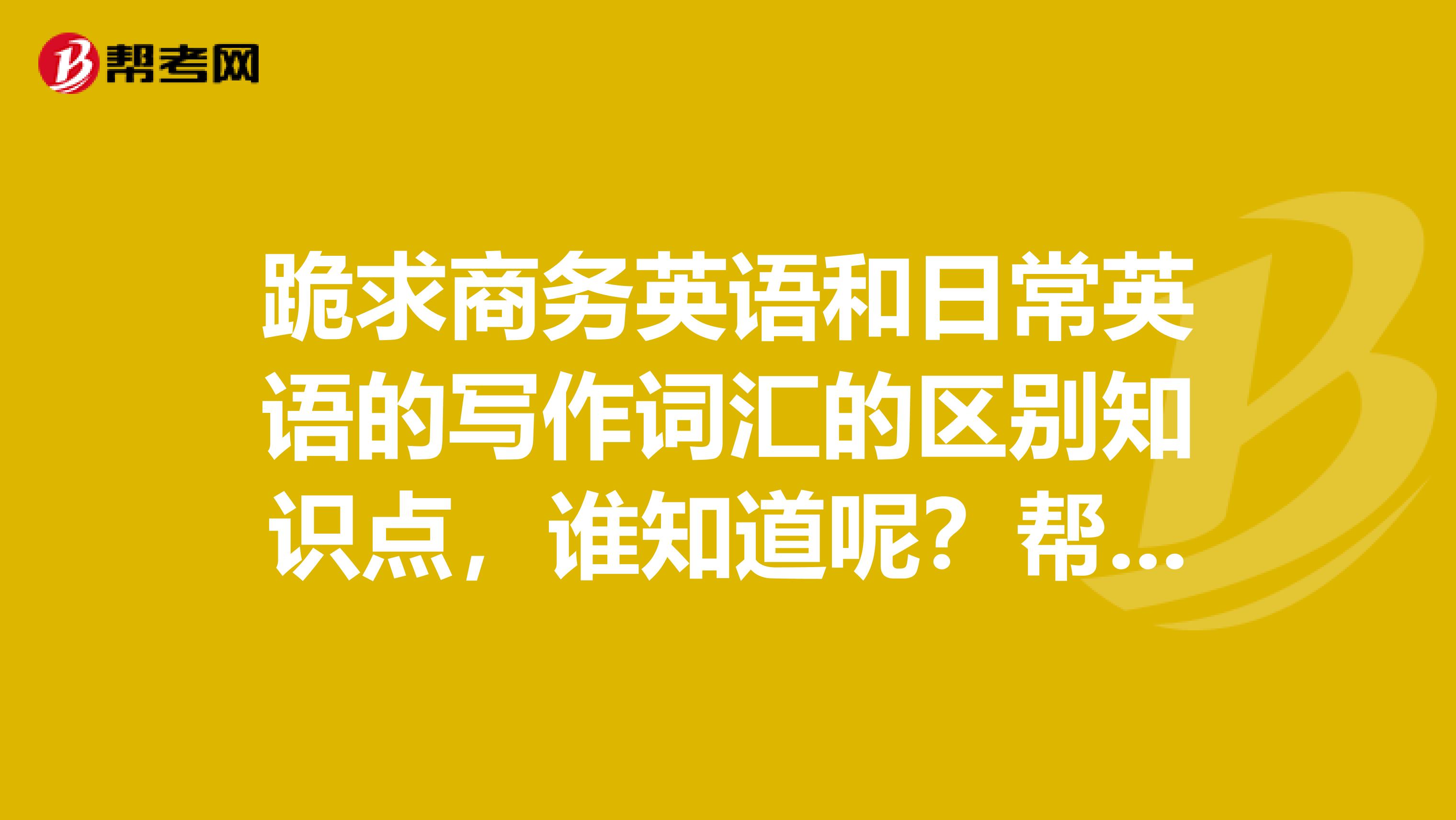 跪求商务英语和日常英语的写作词汇的区别知识点，谁知道呢？帮我回答一下下
