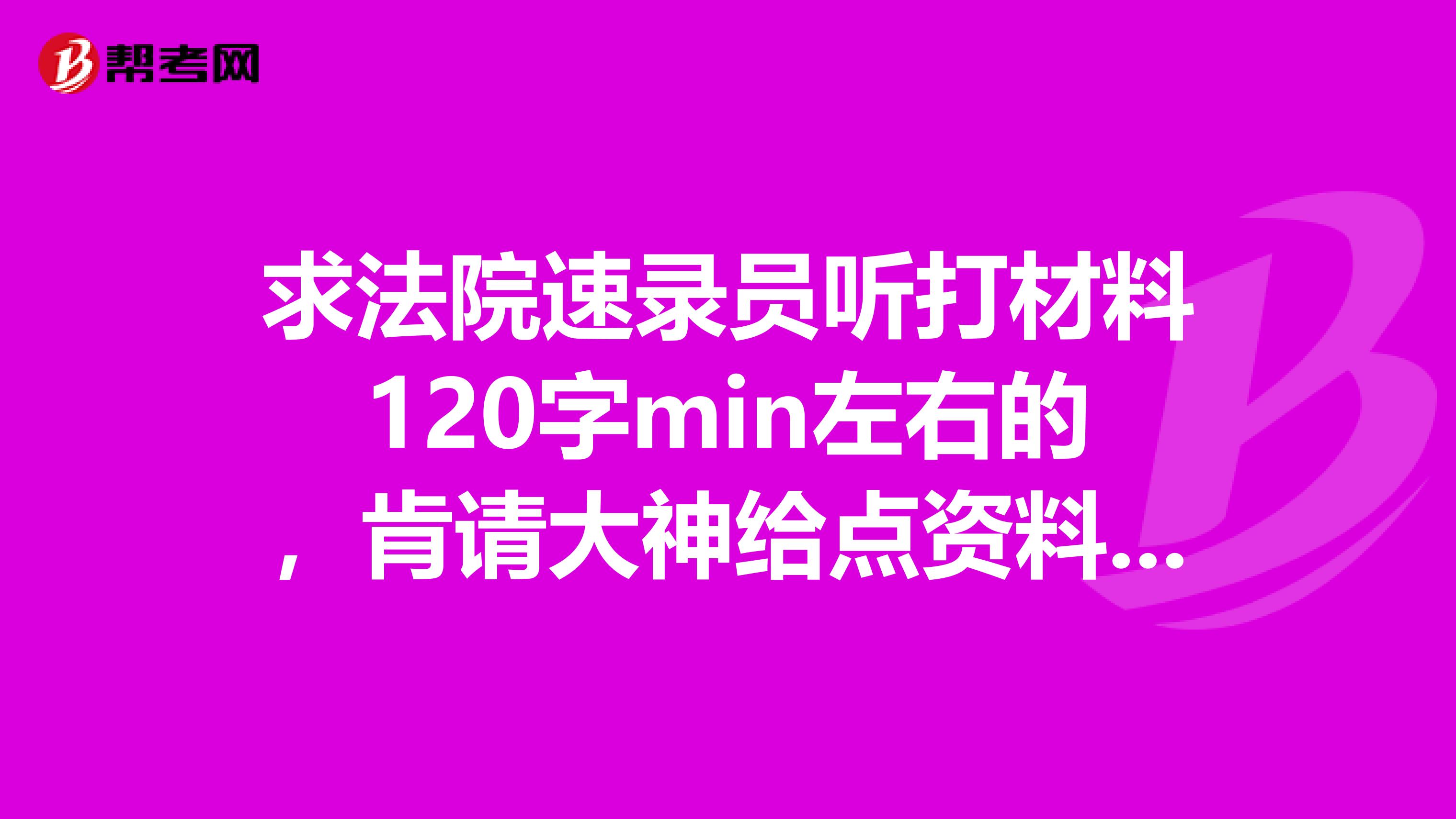 求法院速录员听打材料120字min左右的,肯请大神给点资料,谢谢