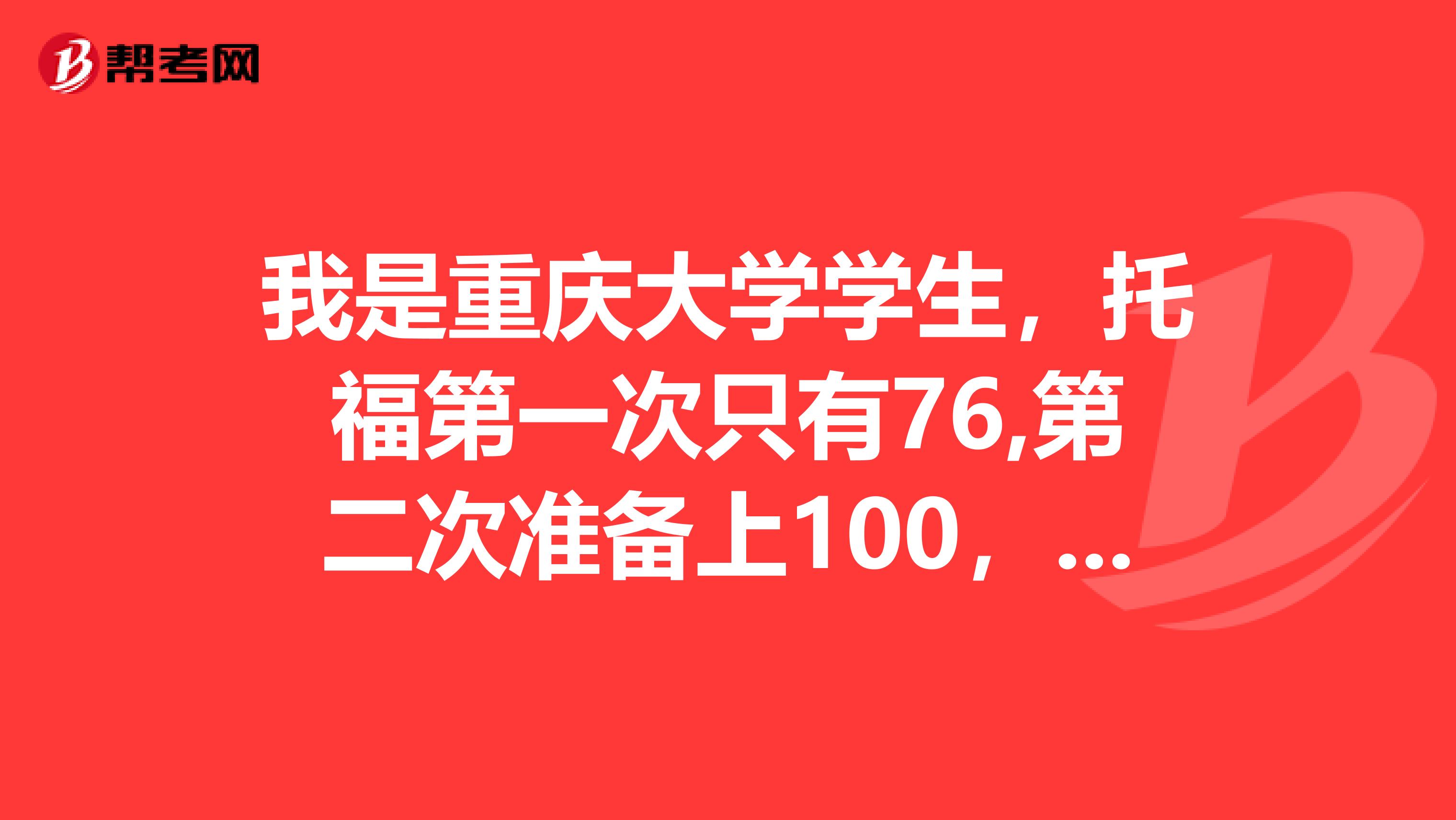 我是重庆大学学生,托福第一次只有76,第二次准备上100,请问有啥好的建议么
