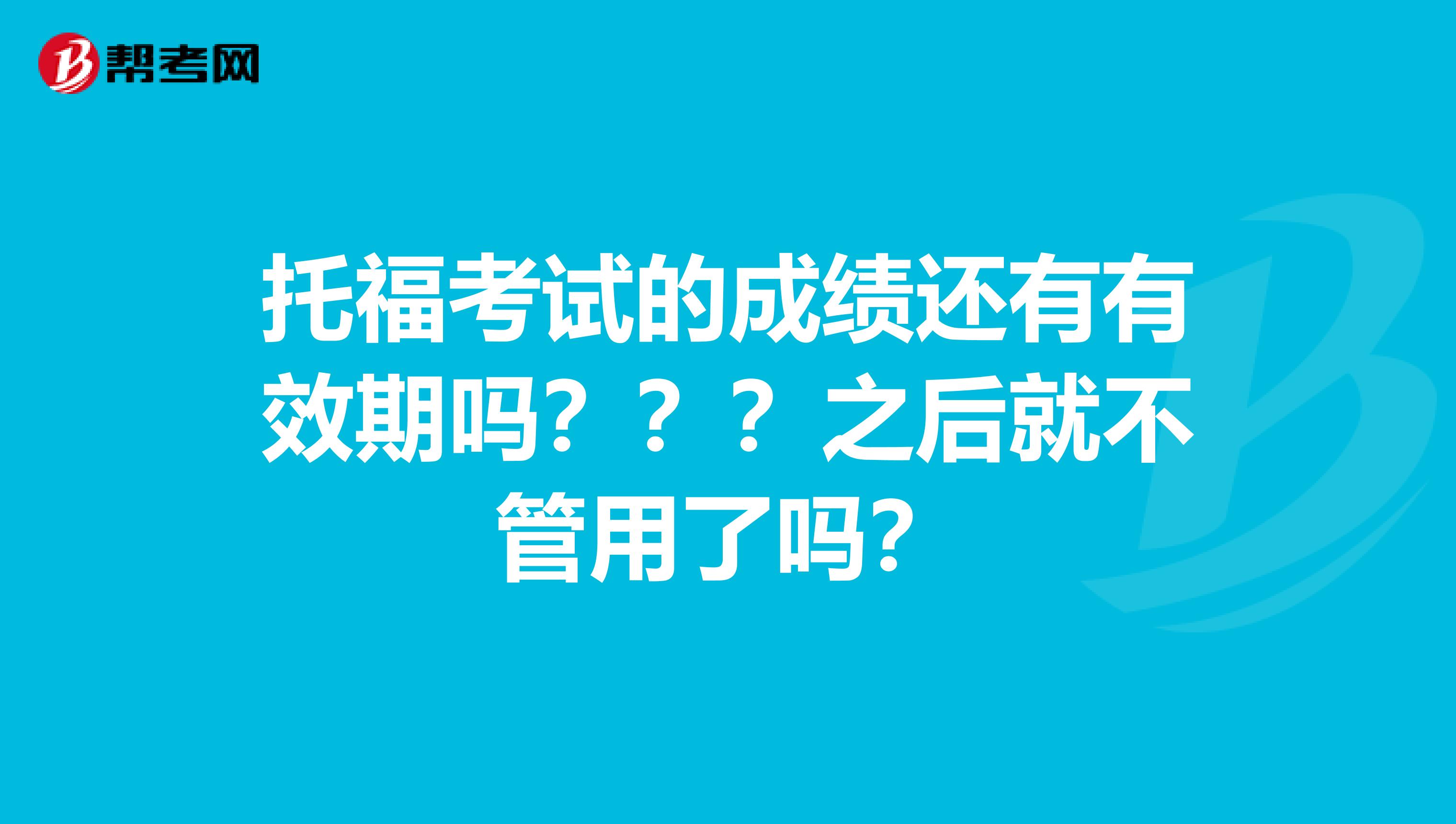 托福考试的成绩还有有效期吗？？？之后就不管用了吗？