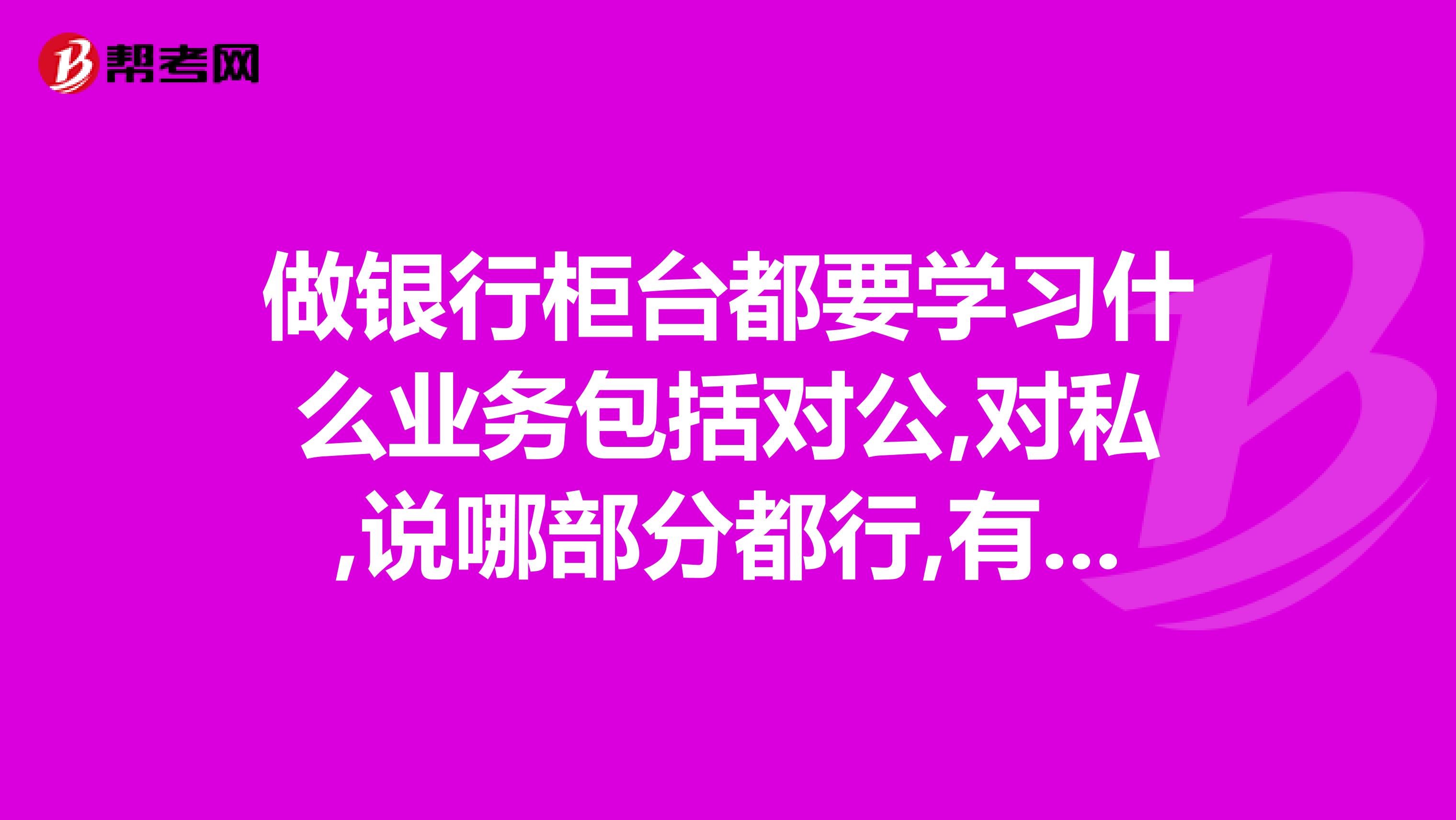 做银行柜台都要学习什么业务包括对公,对私,说哪部分都行,有经验的可简练点
