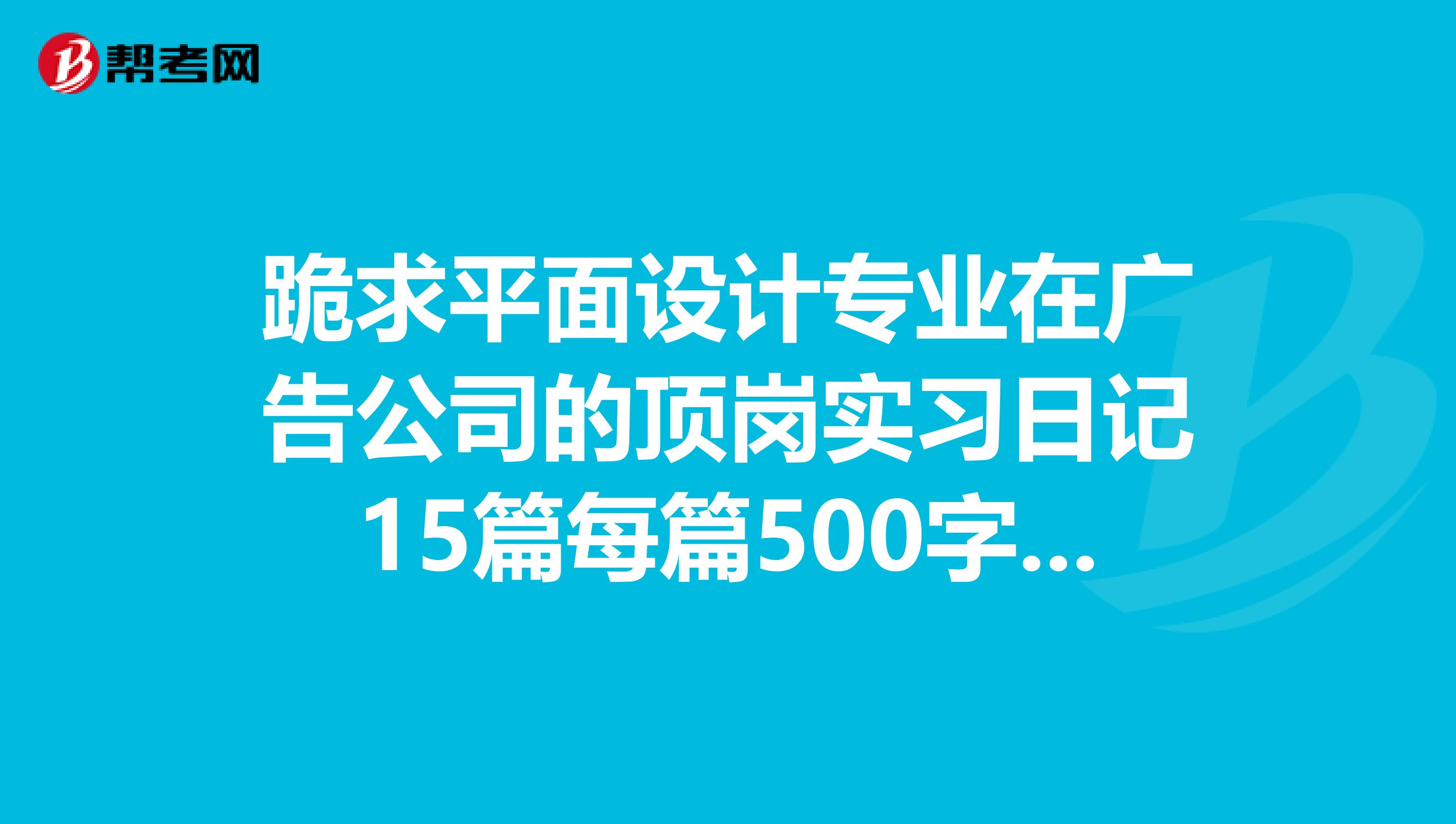 跪求平面设计专业在广告公司的顶岗实习日记15篇每篇500字及4000字顶岗实习总结一篇在线等谢谢
