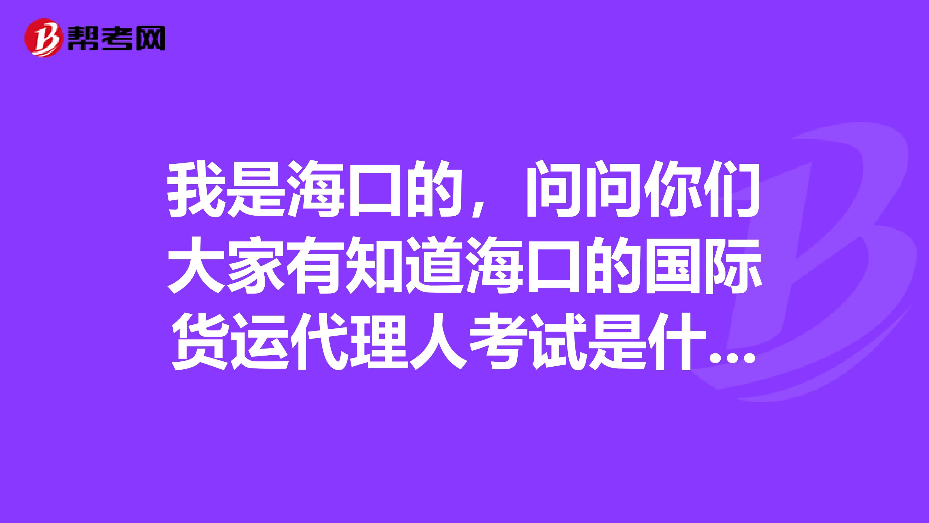 我是海口的，问问你们大家有知道海口的国际货运代理人考试是什么？