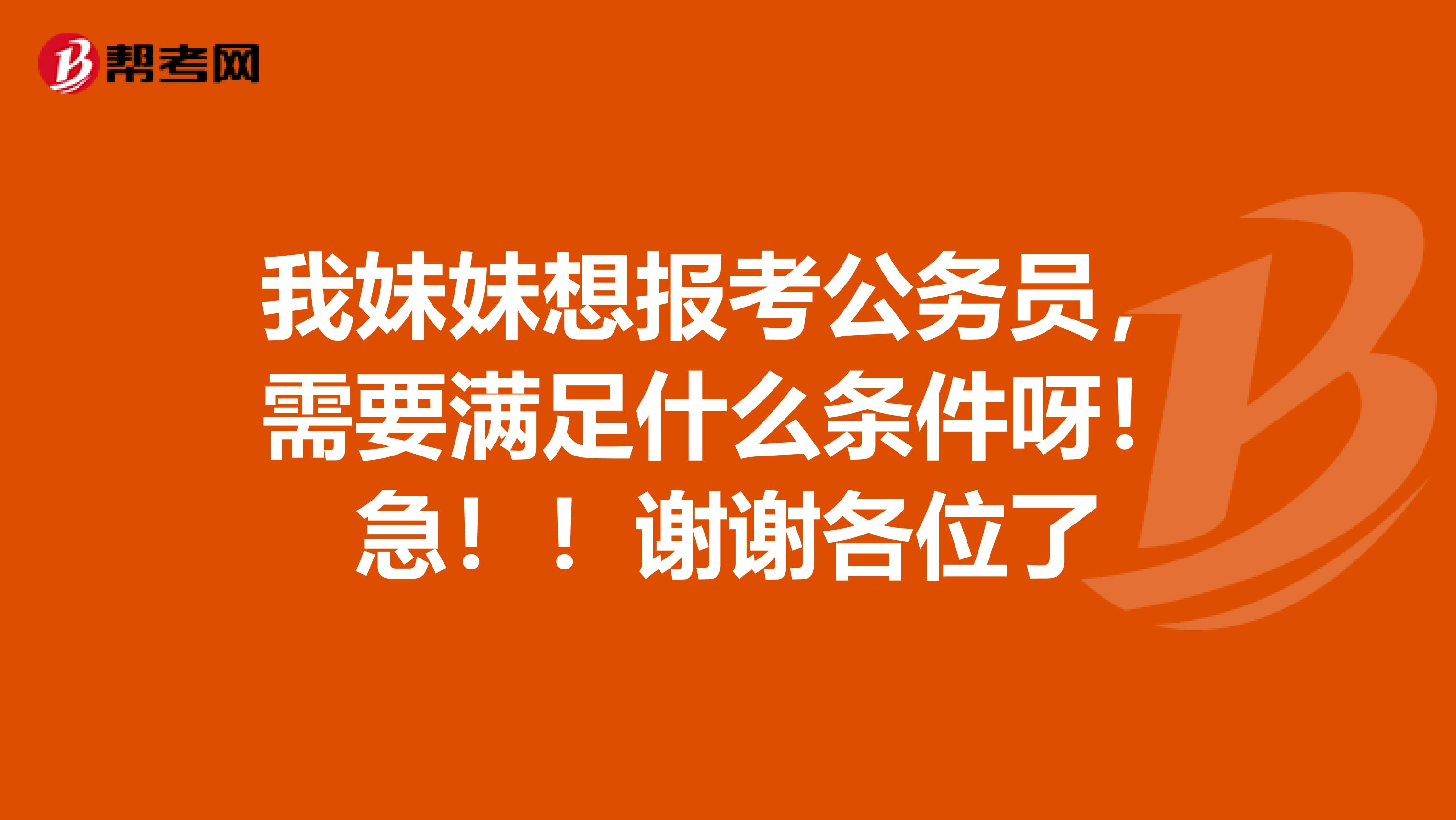 我妹妹想报考公务员，需要满足什么条件呀！急！！谢谢各位了