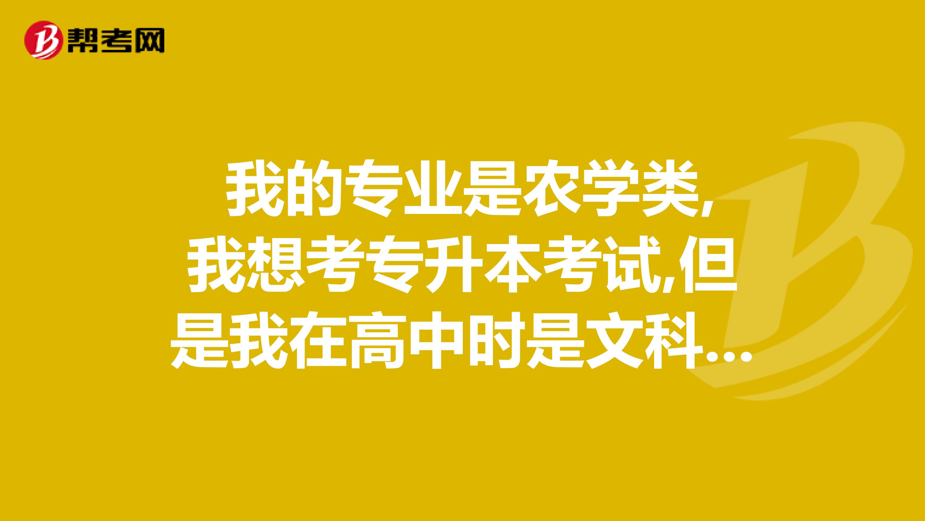 我的专业是农学类,我想考专升本考试,但是我在高中时是文科,可专升本考试中农吗?