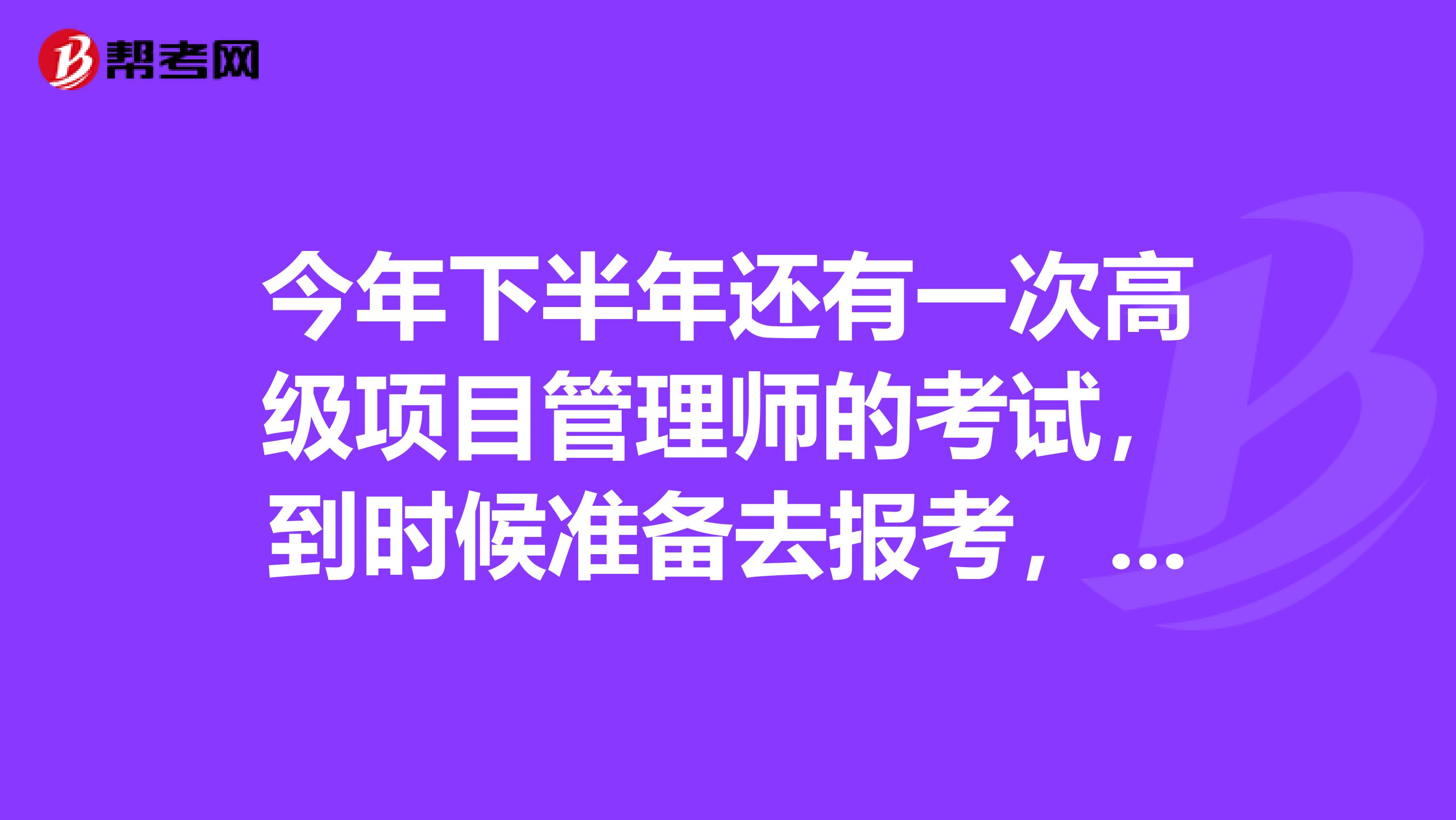 今年下半年还有一次高级项目管理师的考试，到时候准备去报考，我想了解一下考试的内容是什么？