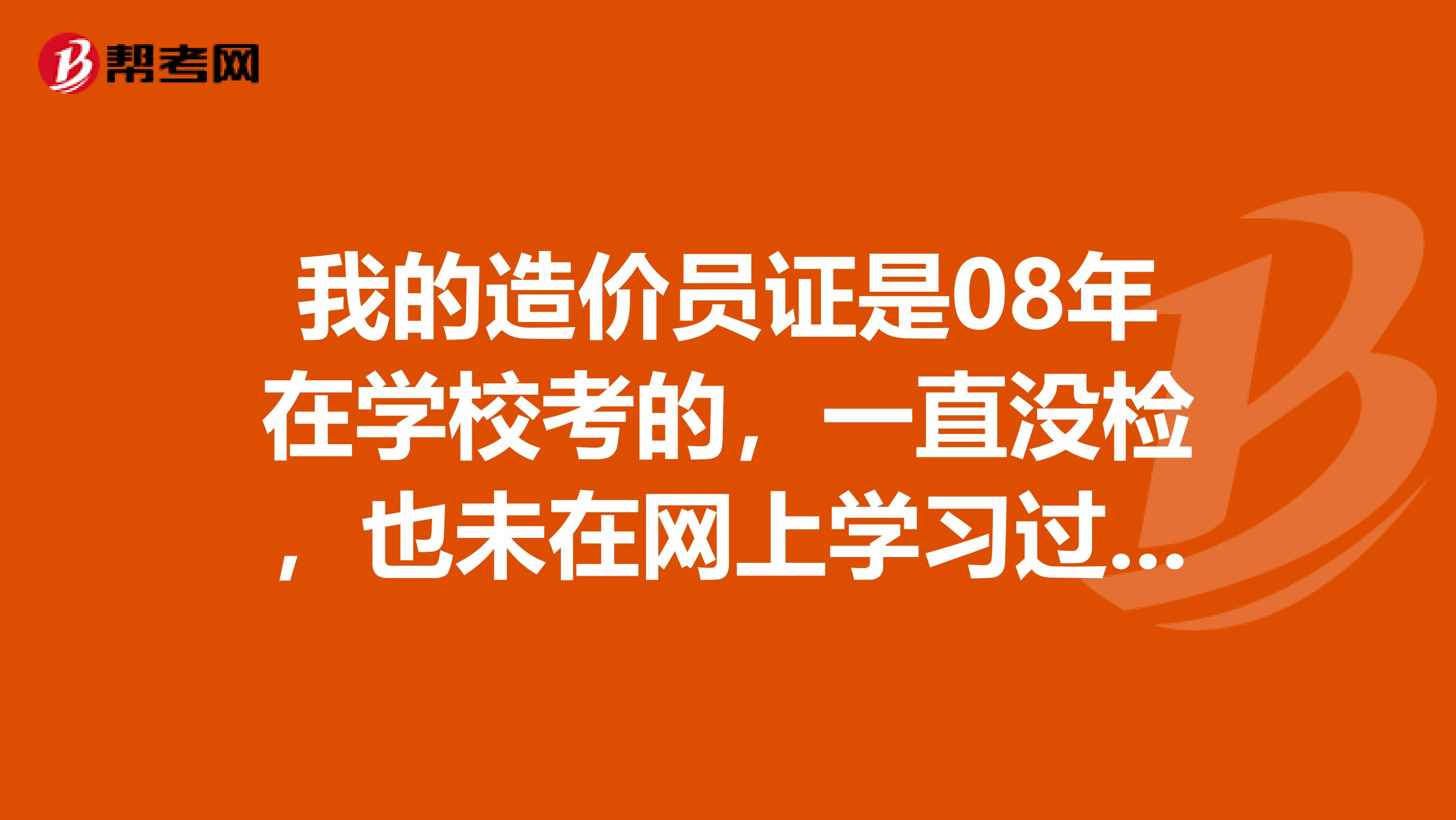 我的造价员证是08年在学校考的,一直没检,也未在网上学习过,这个证还能用吗,还有效吗?怎么检?