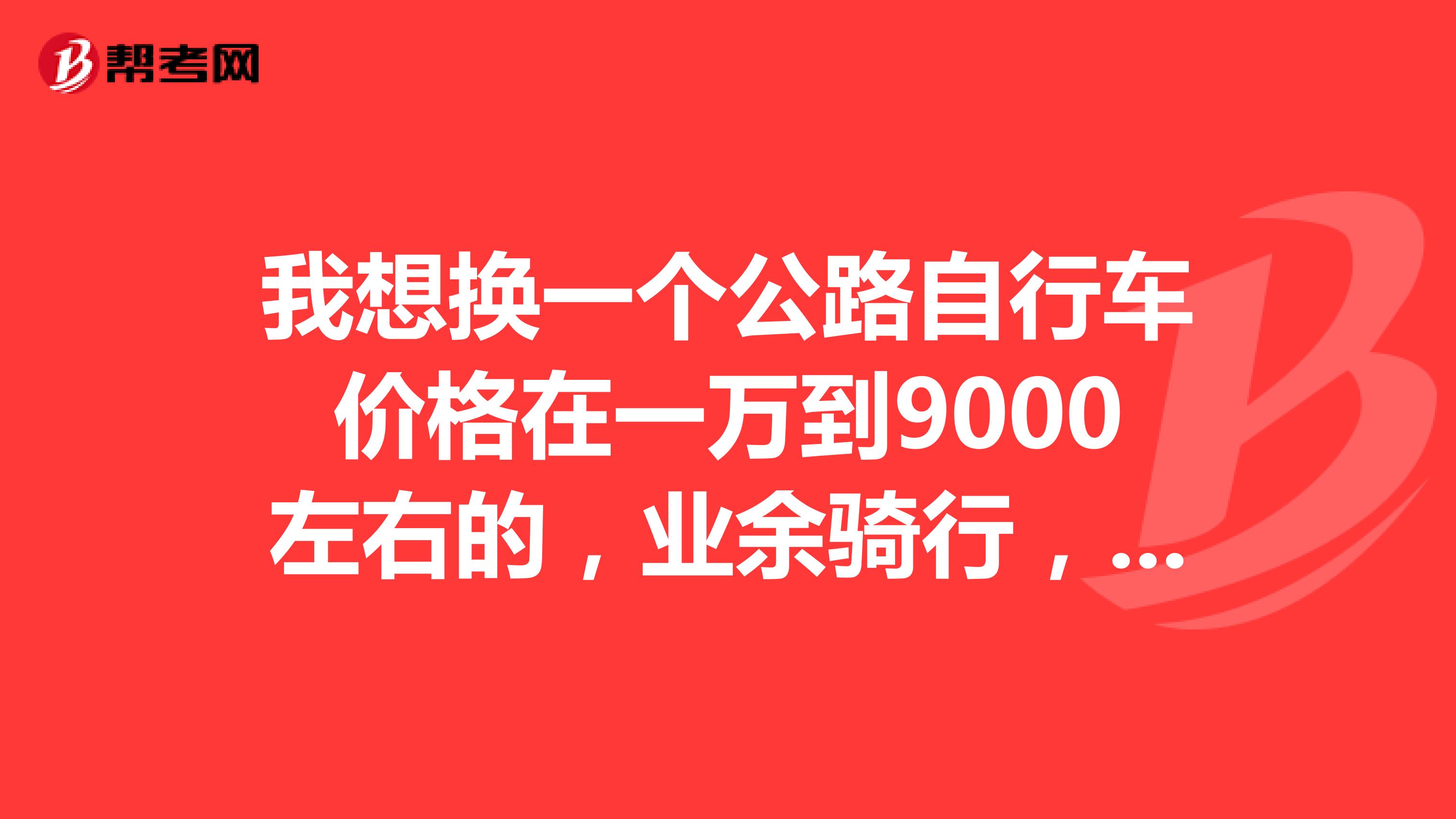 我想换一个公路自行车价格在一万到9000左右的,业余骑行,大神们给点建议谢谢你们了,都是好人