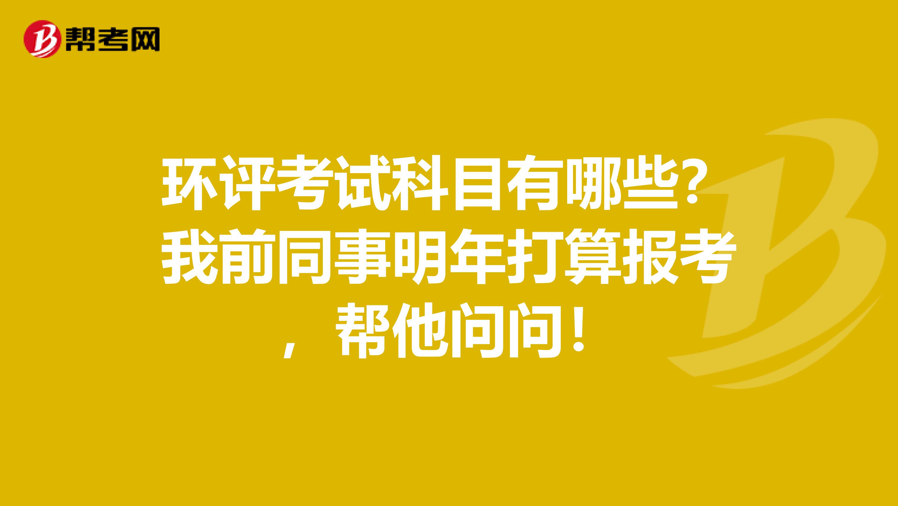 环评考试科目有哪些？我前同事明年打算报考，帮他问问！