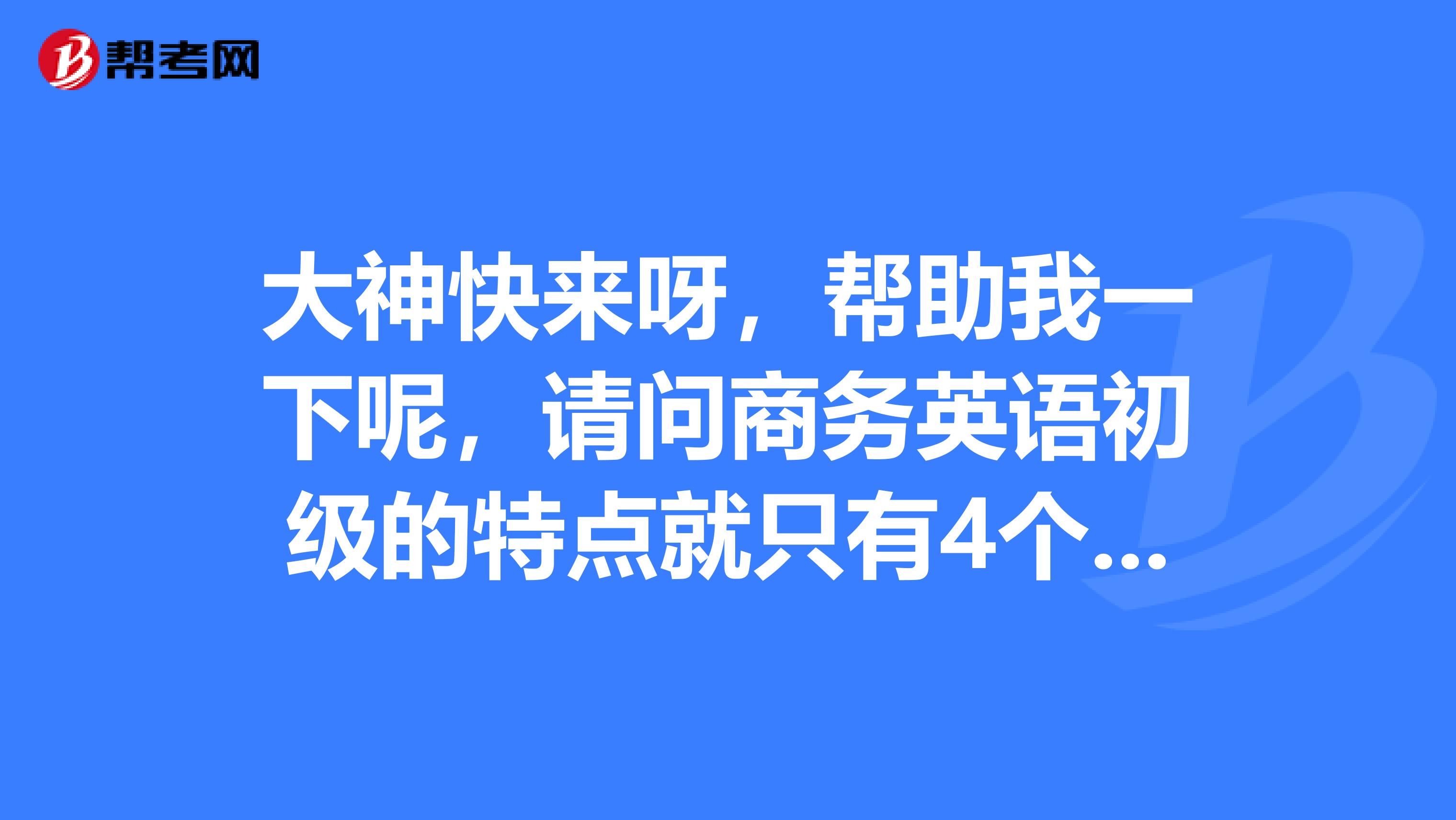 大神快来呀,帮助我一下呢,请问商务英语初级的特点就只有4个呢,真的吗?