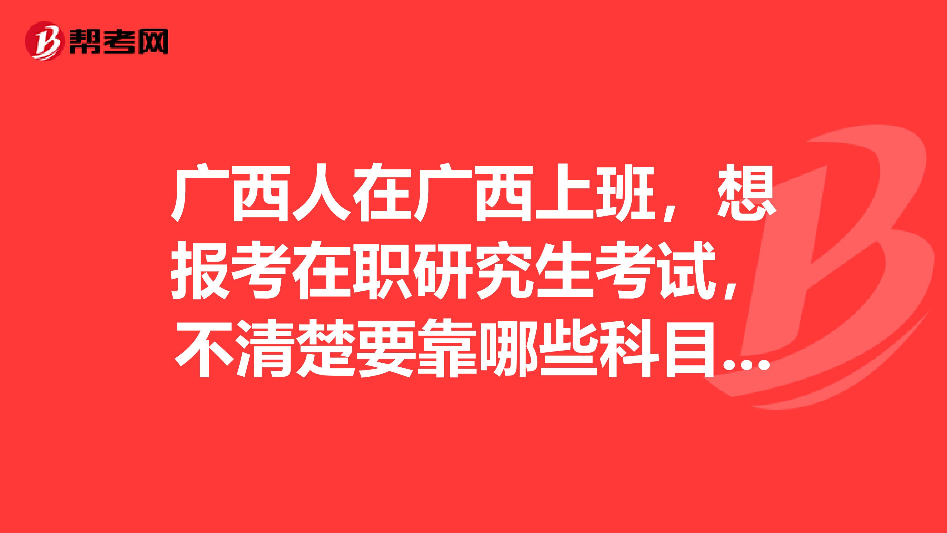 广西人在广西上班，想报考在职研究生考试，不清楚要靠哪些科目，求告知，感谢