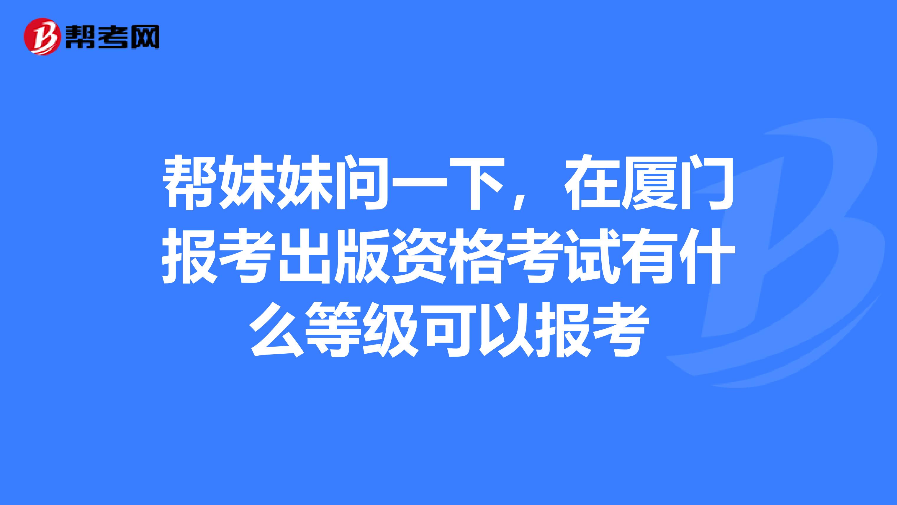 帮妹妹问一下,在厦门报考出版资格考试有什么等级可以报考