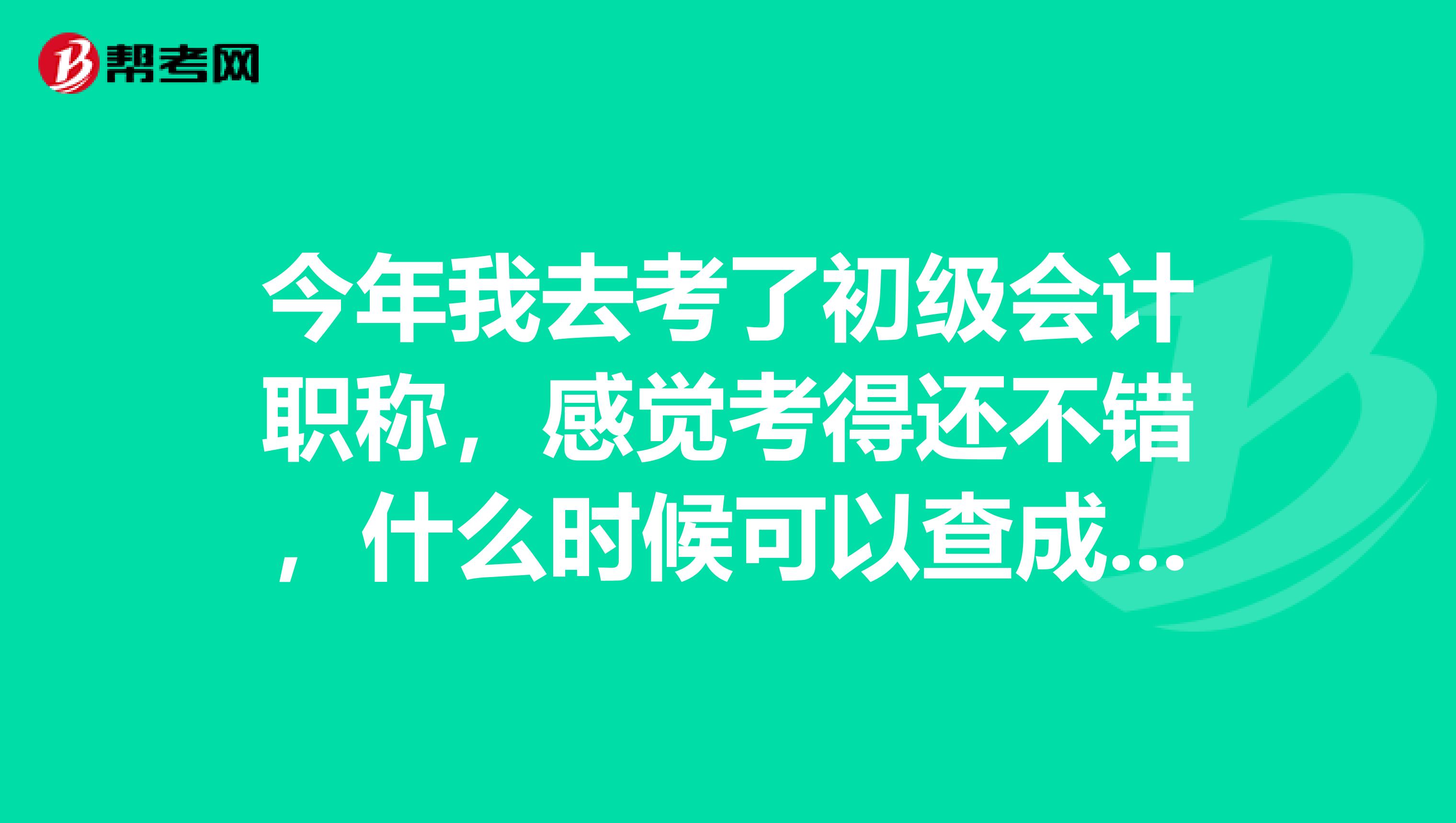 今年我去考了初级会计职称，感觉考得还不错，什么时候可以查成绩？ 