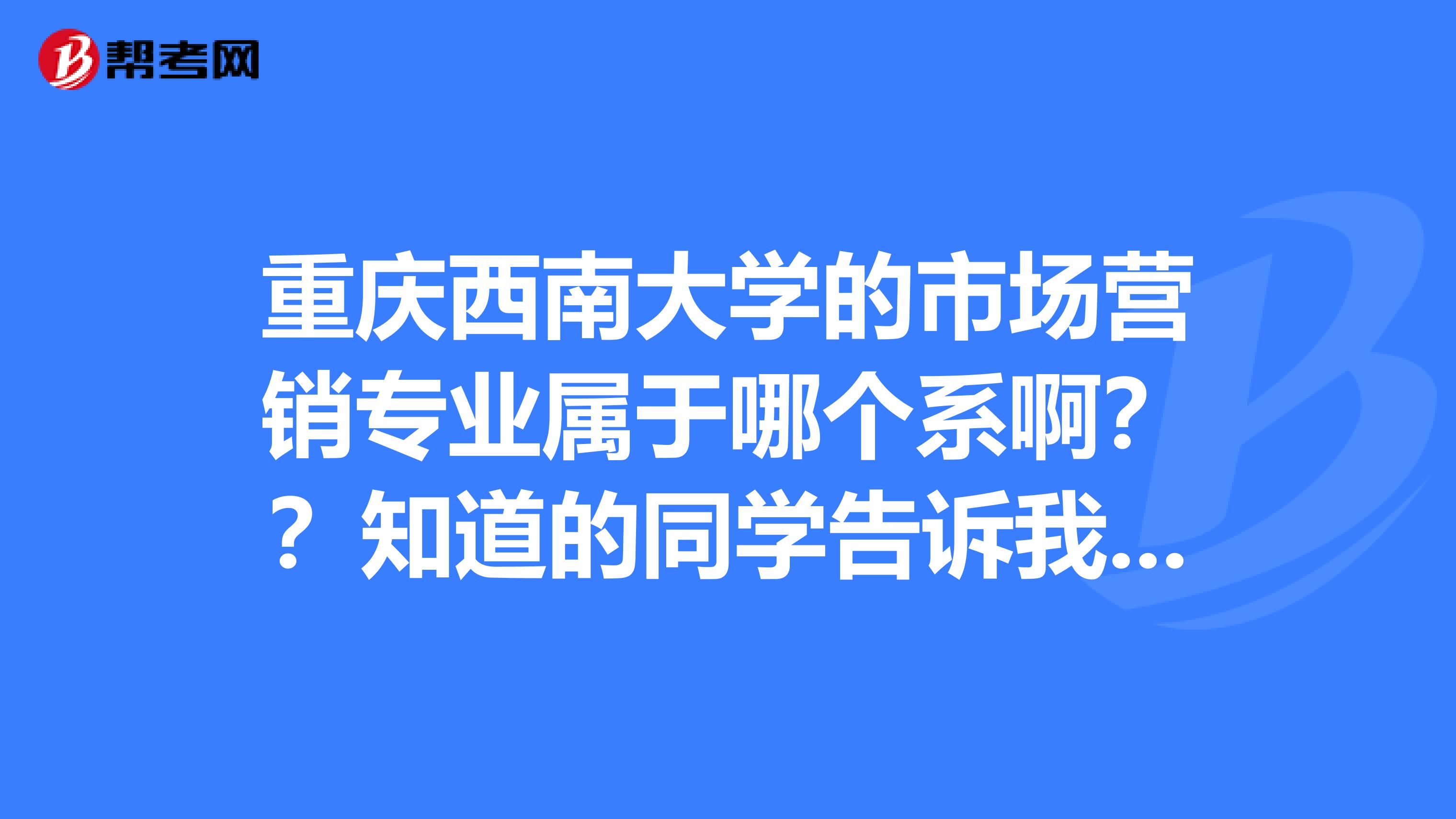 重慶西南大學的市場營銷專業屬於哪個系啊?知道的同學告訴我一下呢?