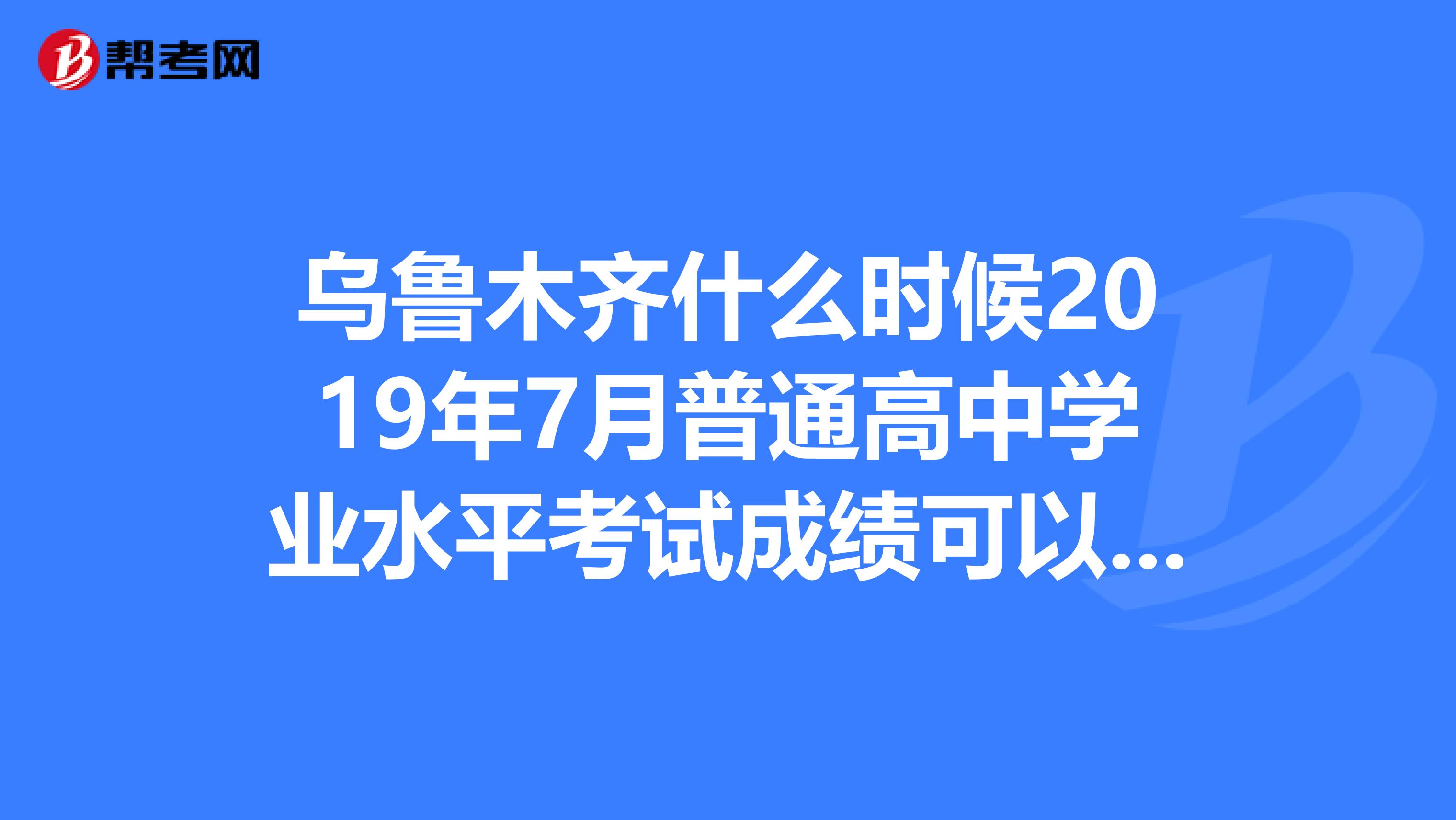 乌鲁木齐什么时候2019年7月普通高中学业水平考试成绩可以查询来个可靠人士