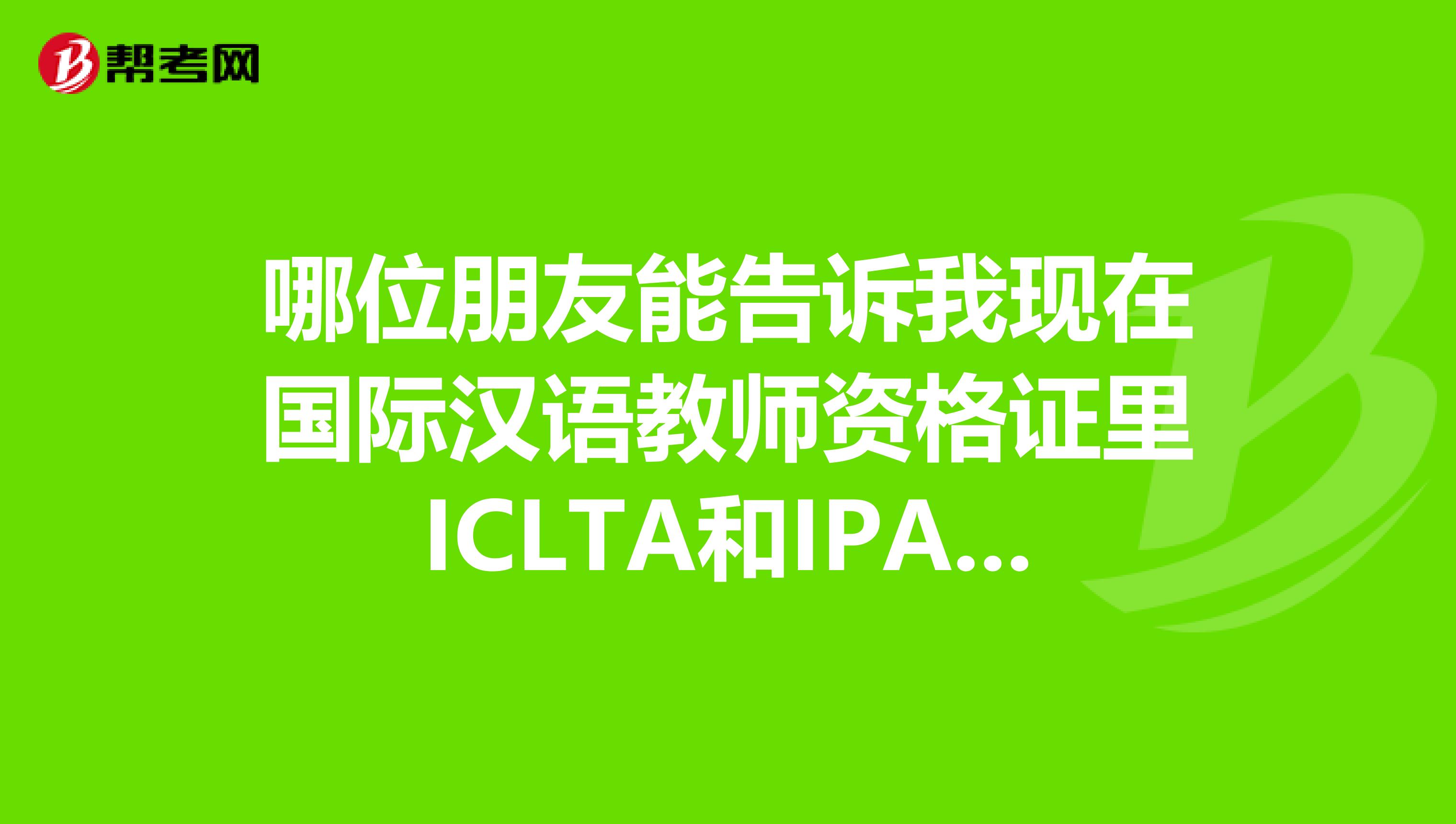 哪位朋友能告诉我现在国际汉语教师资格证里ICLTA和IPA哪个认可度高