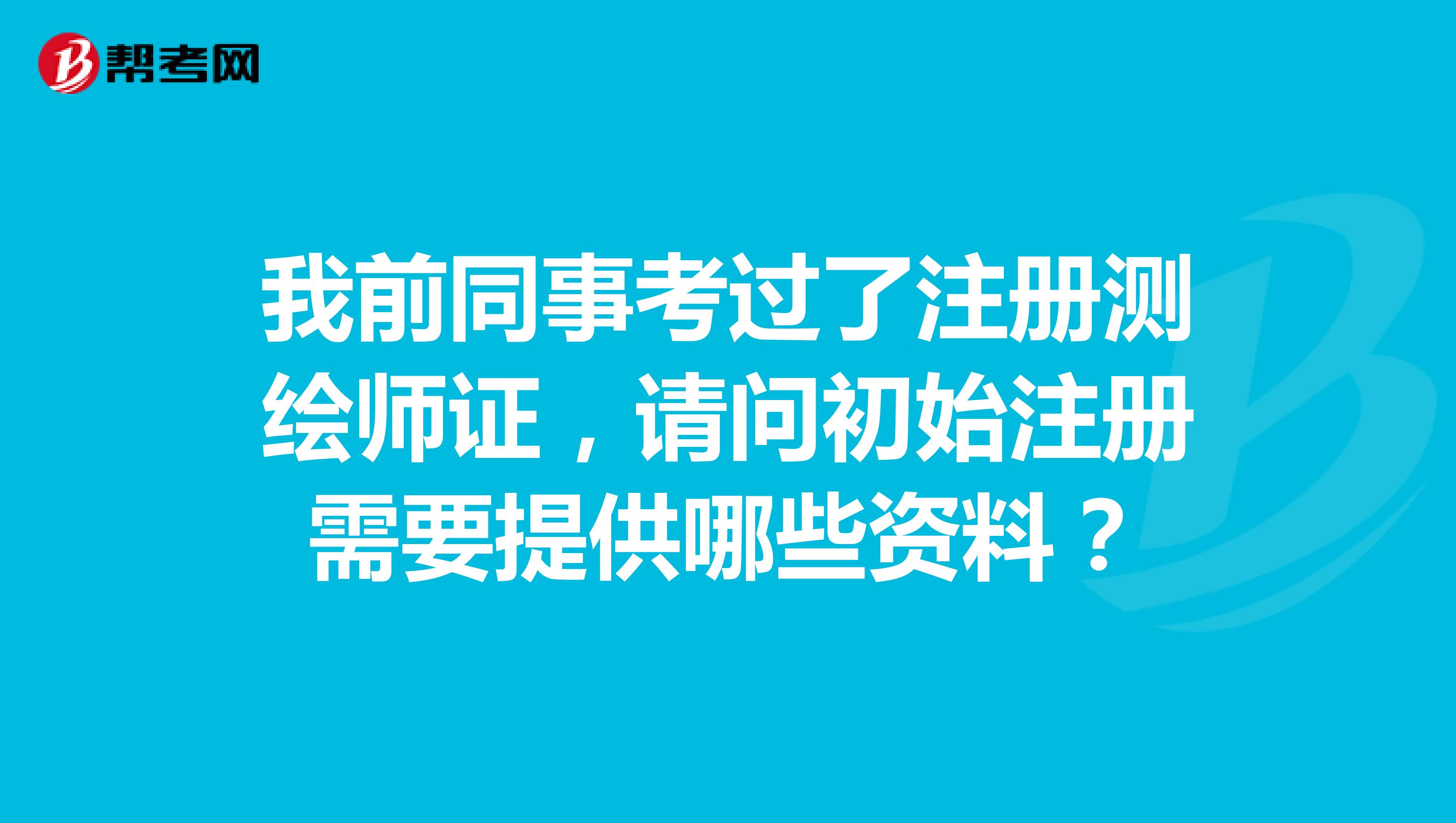 我前同事考過了註冊測繪師證,請問初始註冊需要提供哪些資料?