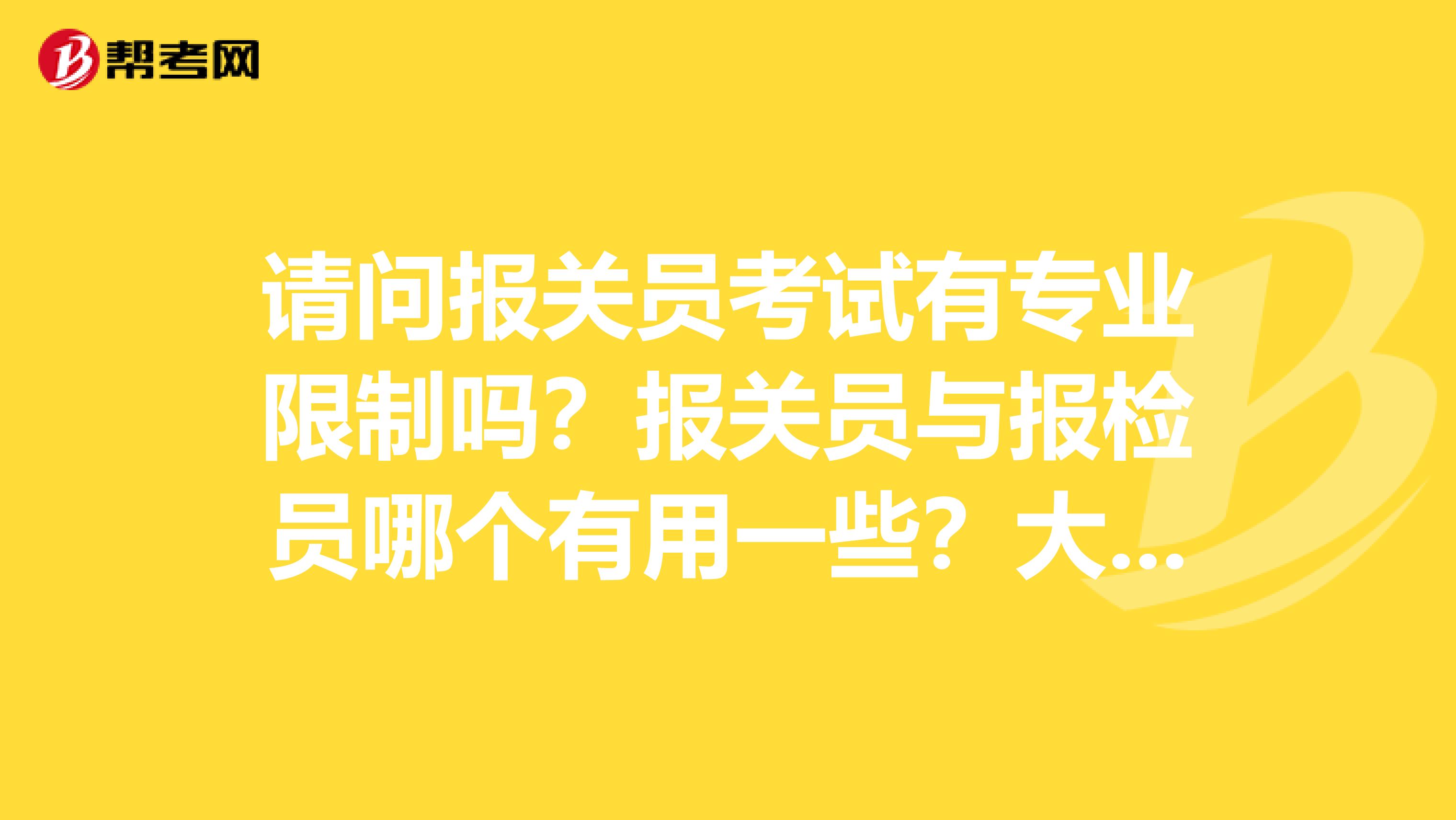 请问报关员考试有专业限制吗?报关员与报检员哪个有用一些?大学宿友想考