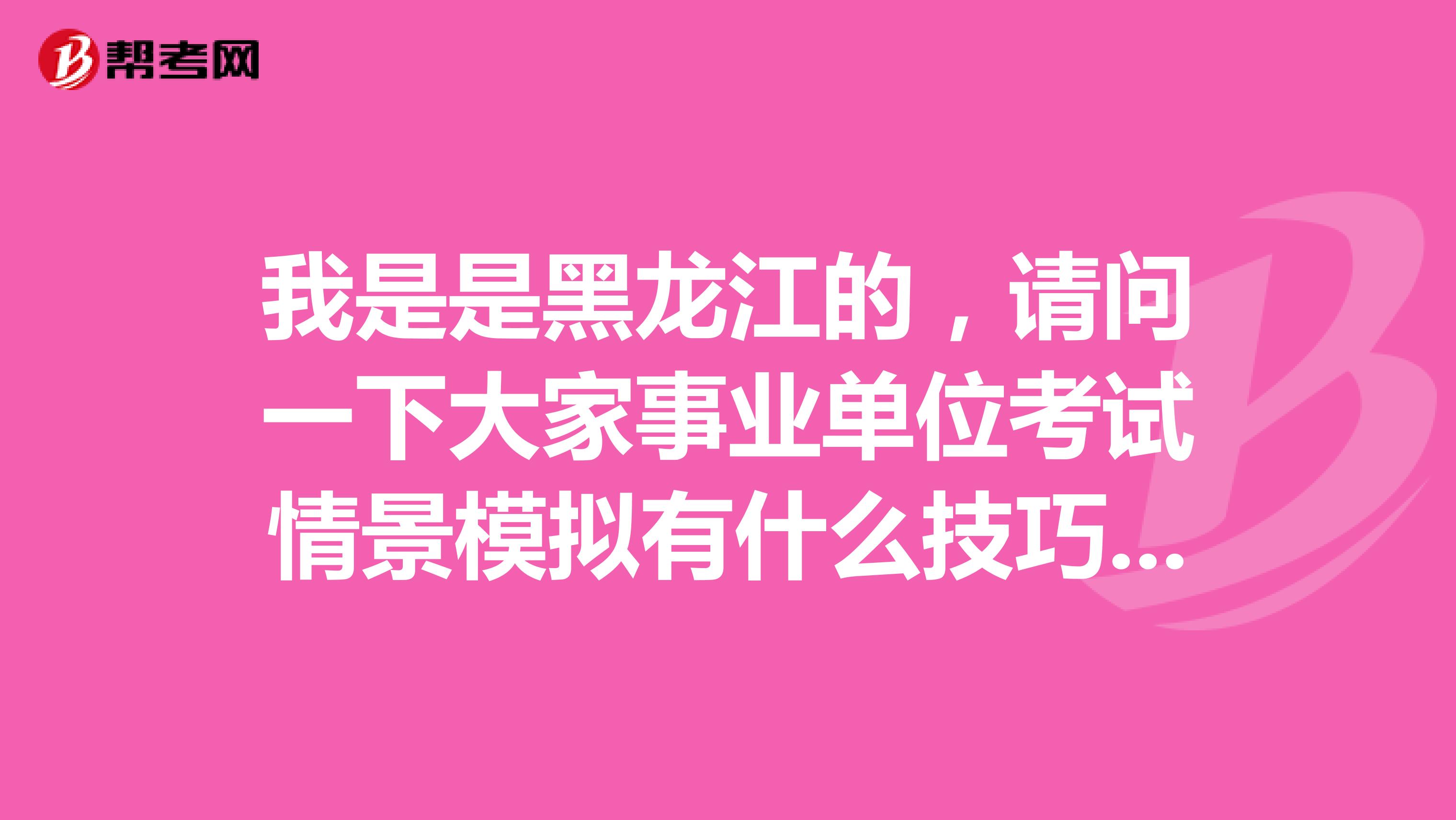 我是是黑龙江的，请问一下大家事业单位考试情景模拟有什么技巧吗？