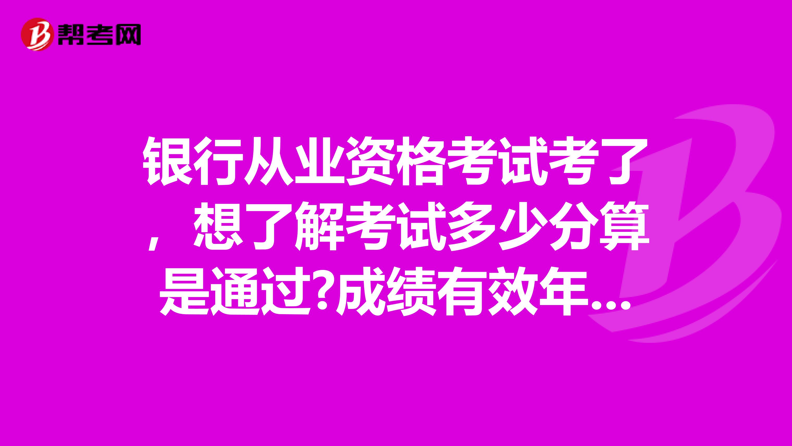 银行从业资格考试考了，想了解考试多少分算是通过?成绩有效年数有限制么?