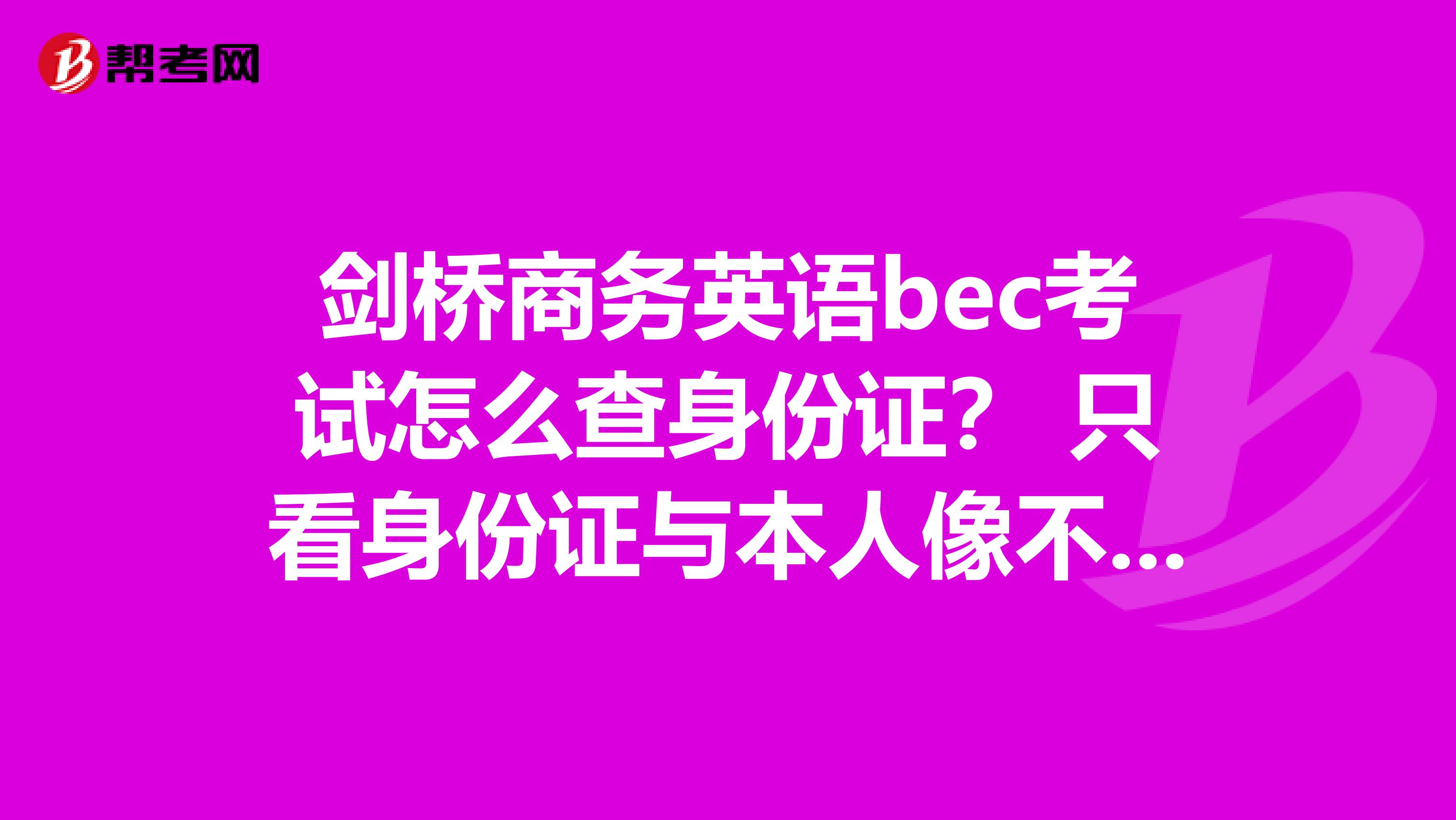 剑桥商务英语bec考试怎么查身份证？ 只看身份证与本人像不像，还是拿着报名时交身份证复印件一一核对？