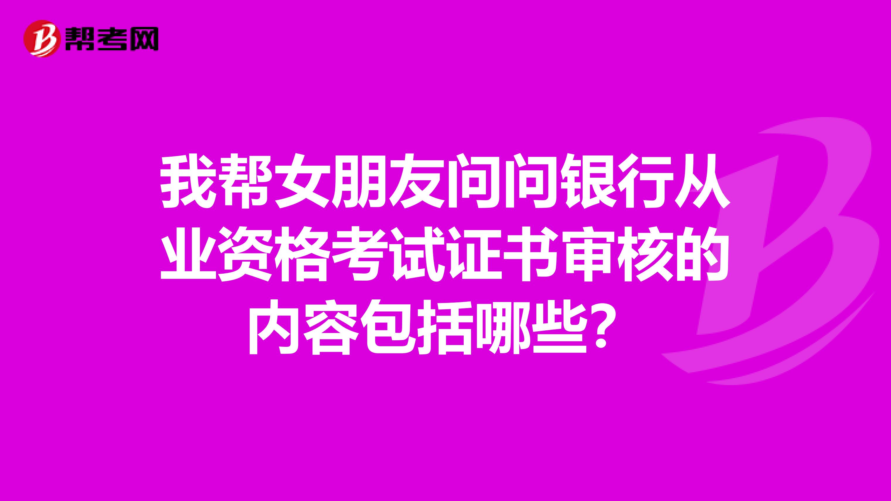 我帮女朋友问问银行从业资格考试证书审核的内容包括哪些？