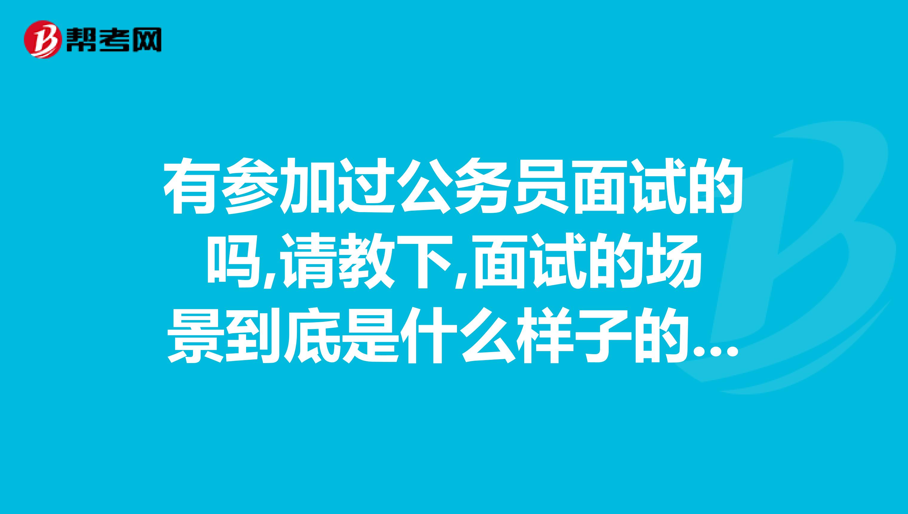 有参加过公务员面试的吗,请教下,面试的场景到底是什么样子的面试的题目都是什么样子的