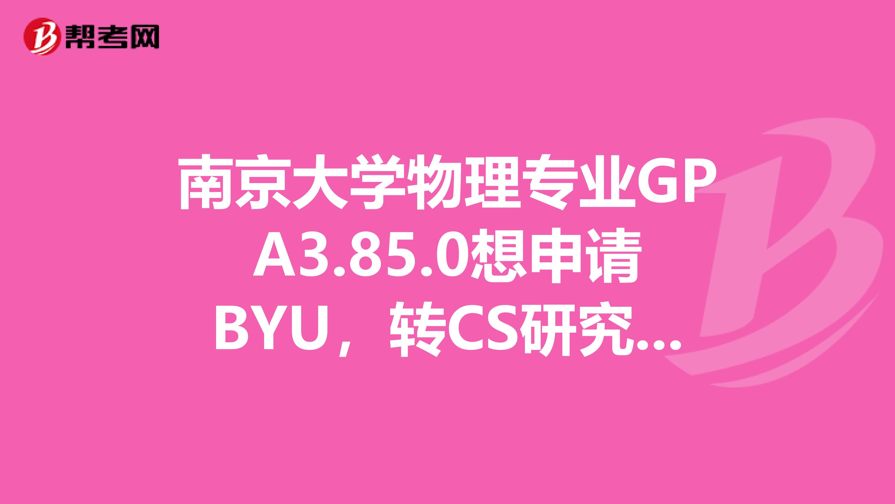 南京大学物理专业GPA3.85.0想申请BYU,转CS研究生专业,IBT91GRE还没考,估计10月各考一次。