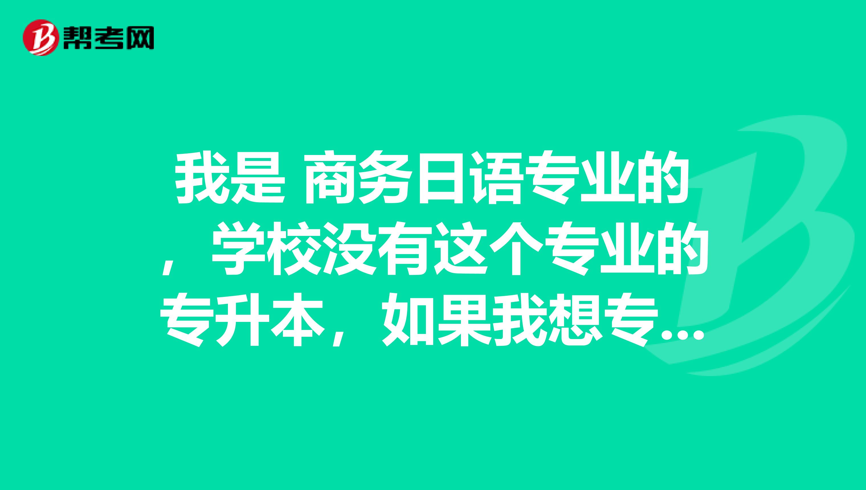 我是 商务日语专业的，学校没有这个专业的专升本，如果我想专升本的话，要考哪些科目？