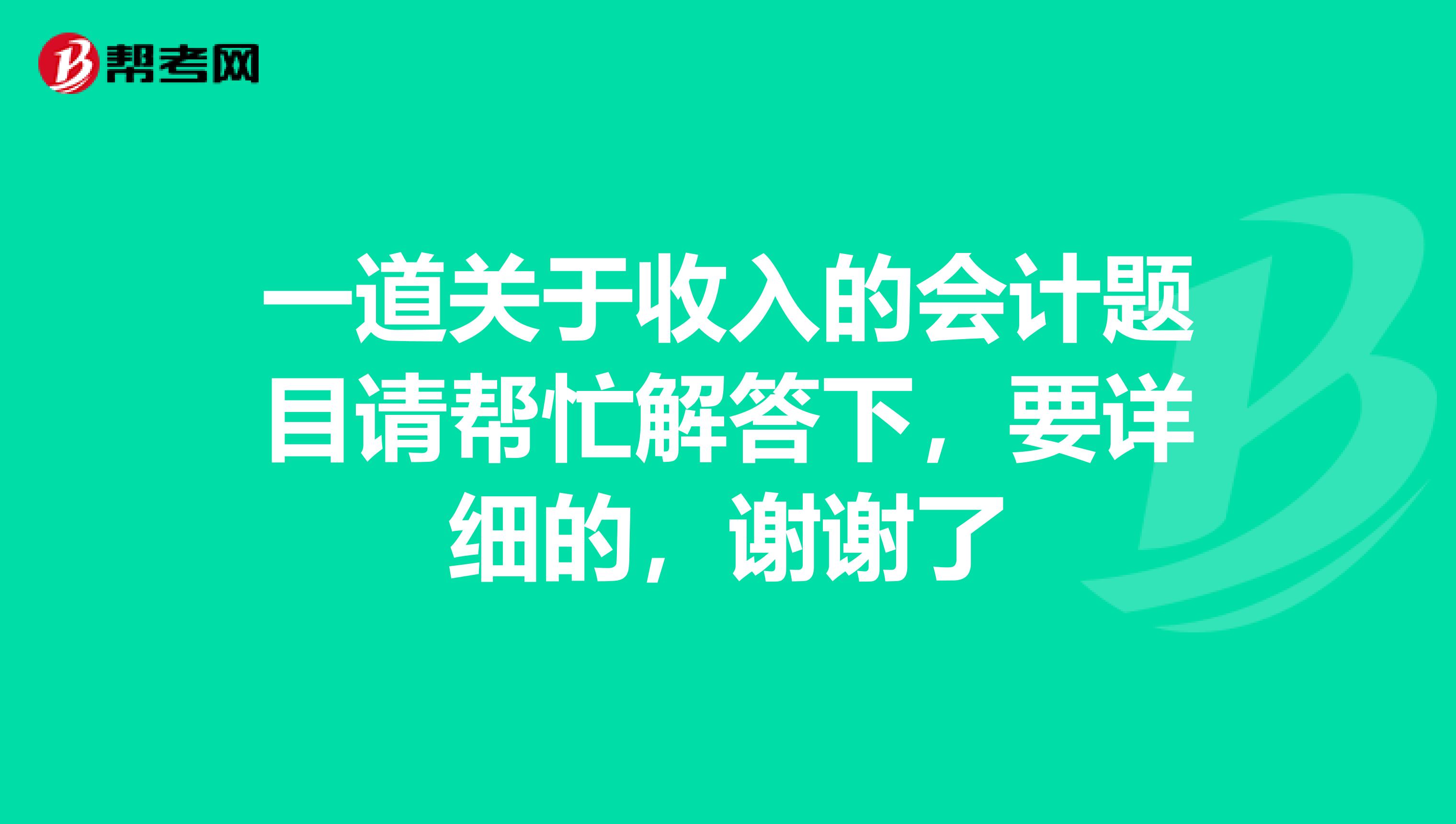 一道关于收入的会计题目请帮忙解答下,要详细的,谢谢了