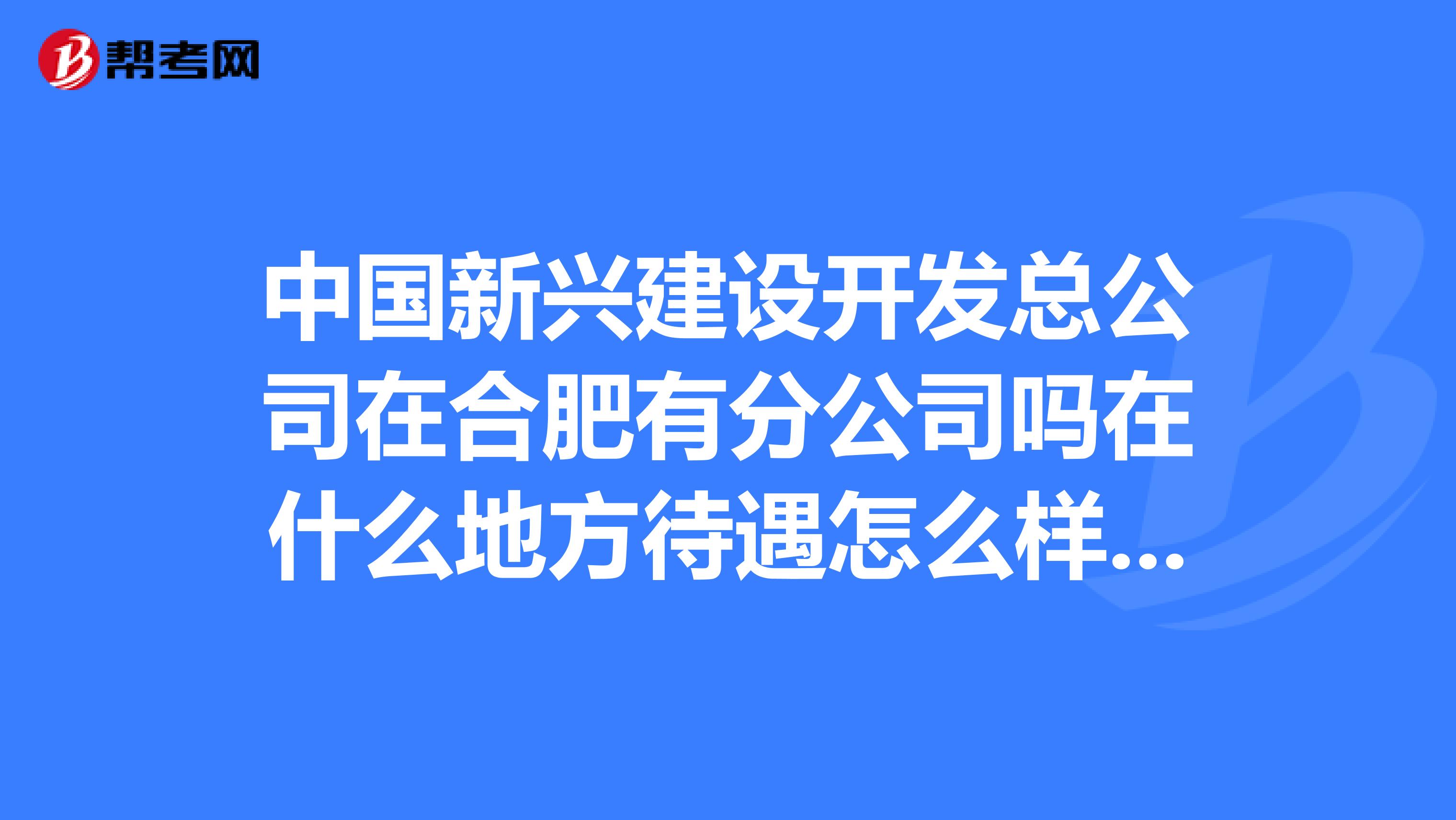 中国新兴建设开发总公司在合肥有分公司吗在什么地方待遇怎么样谢谢了。急求。。。