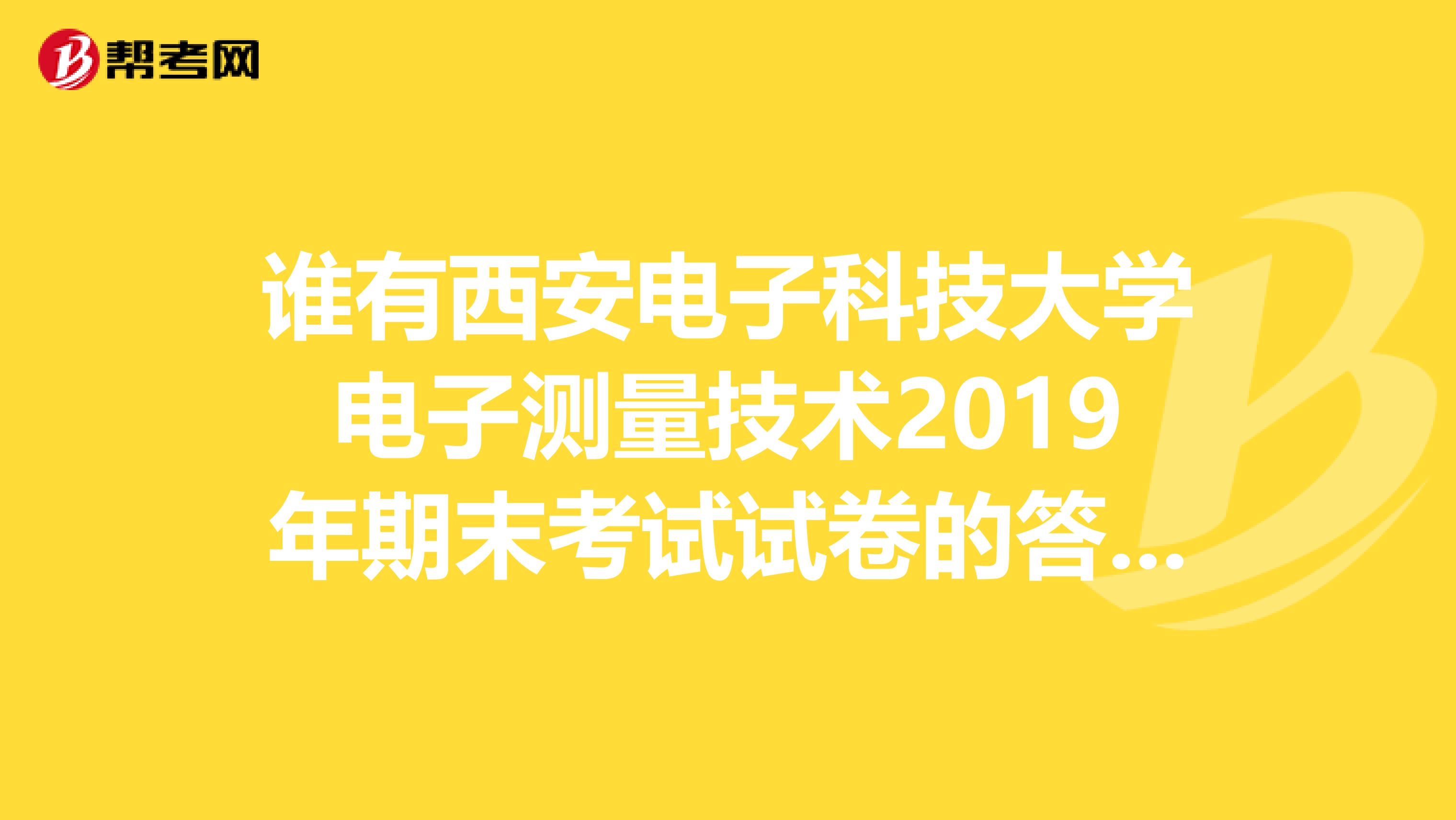 谁有西安电子科技大学电子测量技术2019年期末考试试卷的答案啊?